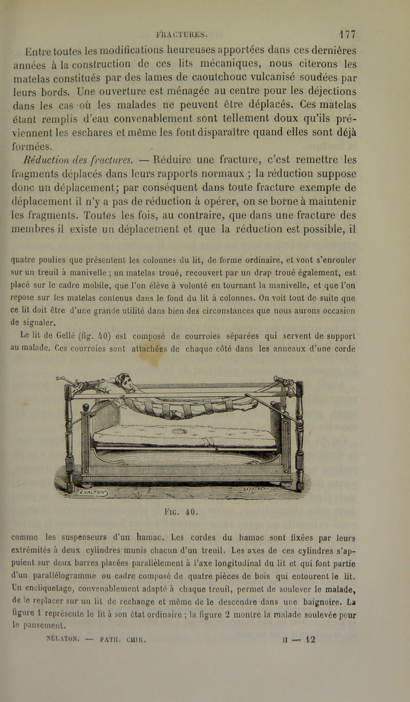 Entre toutes les modifications heureuses apportées dans ces dernières années à la construction de ces lits mécaniques, nous citerons les matelas constitués par des lames de caoutchouc vulcanisé soudées par leurs bords. Une ouverture est ménagée au centre pour les déjections dans les cas où les malades ne peuvent être déplacés. Ces matelas étant remplis d'eau convenablement sont tellement doux qu’ils pré- viennent les eschares et même les font disparaître quand elles sont déjà formées. Réduction des fractures. — Réduire une fracture, c'est remettre les fragments déplacés dans leurs rapports normaux ; la réduction suppose donc un déplacement; par conséquent dans toute fracture exempte de déplacement il n’y a pas de réduction à opérer, on se borne à maintenir les fragments. Toutes les fois, au contraire, que dans une fracture des membres il existe un déplacement et que la réduction est possible, il quatre poulies que présentent les colonnes du lit, de forme ordinaire, et vont s’enrouler sur un treuil à manivelle ; un matelas troué, recouvert par un drap troué également, est placé sur le cadre mobile, que l’on élève à volonté en tournant la manivelle, et que l’on repose sur les matelas contenus dans le fond du lit à colonnes. On voit tout de suite que ce lit doit être d’une grande utilité dans bien des circonstances que nous aurons occasion de signaler. Le lit de Gellé (fig. 40) est composé de courroies séparées qui servent de support au malade. Ces courroies sont attachées de chaque côté dans les anneaux d’une corde Fig. 40. comme les suspenseurs d’un hamac. Les cordes du hamac sont tixées par leurs extrémités à deux cylindres munis chacun d’un treuil. Les axes de ces cylindres s’ap- puient sur deux barres placées parallèlement à l’axe longitudinal du lit et qui font partie d’un parallélogramme ou cadre composé de quatre pièces de bois qui entourent le lit. Un encliquetage, convenablement adapté à chaque treuil, permet de soulever le malade, de !e replacer sur un lit de rechange et même de le descendre dans une baignoire. La ligure 1 représente le lit à son état ordinaire ; la figure 2 montre la malade soulevée pour le pansement. Xtl.ATUN. FATIl. cm li. U — 12