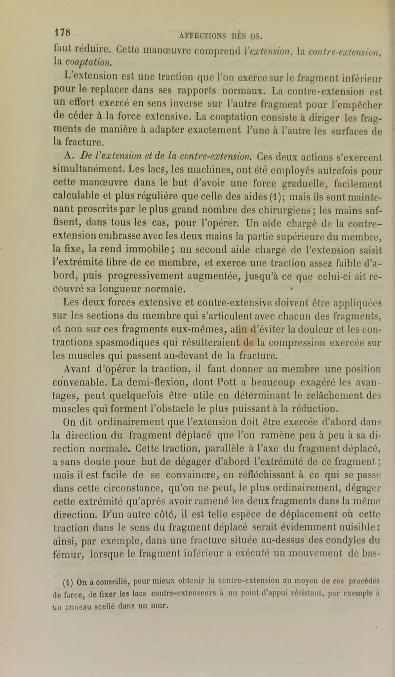 faut réduire. Cette manœuvre comprend Y extension, la contre-extension, la coaptation. L extension est une traction que 1 ou exerce sur le fragment inférieur pour le replacer dans ses rapports normaux. La contre-extension est un effort exercé en sens inverse sur l’autre fragment pour l’empêcher de céder à la force extensive. La coaptation consiste à diriger les frag- ments de manière à adapter exactement l’une à l’autre les surfaces de la fracture. A. De l'extension et de la contre-extension. Ces deux actions s’exercent simultanément. Les lacs, les machines, ont été employés autrefois pour cette manœuvre dans le but d’avoir une force graduelle, facilement calculable et plus régulière que celle des aides (1); mais ils sont mainte- nant proscrits par le plus grand nombre des chirurgiens; les mains suf- fisent, dans tous les cas, pour l’opérer. Un aide chargé de la contre- extension embrasse avec les deux mains la partie supérieure du membre, la fixe, la rend immobile; un second aide chargé de l’extension saisit l’extrémité libre de ce membre, et exerce une traction assez faible d’a- bord, puis progressivement augmentée, jusqu’à ce que celui-ci ait re- couvré sa longueur normale. Les deux forces extensive et contre-extensive doivent être appliquées sur les sections du membre qui s’articulent avec chacun des fragments, et non sur ces fragments eux-mêmes, afin d’éviter la douleur et les con- tractions spasmodiques qui résulteraient de la compression exercée sur les muscles qui passent au-devant de la fracture. Avant d’opérer la traction, il faut donner au membre une position convenable. La demi-flexion, dont Pott a beaucoup exagéré les avan- tages, peut quelquefois être utile en déterminant le rebâchement des muscles qui forment l’obstacle le plus puissant à la réduction. On dit ordinairement que l’extension doit être exercée d’abord dans la direction du fragment déplacé que l’on ramène peu à peu à sa di- rection normale. Cette traction, parallèle à l’axe du fragment déplacé, a sans doute pour but de dégager d’abord l’extrémité de ce fragment : mais il est facile de se convaincre, en réfléchissant à ce qui se passe dans cette circonstance, qu’on ne peut, le plus ordinairement, dégager cette extrémité qu’après avoir ramené les deux fragments dans la même direction. D’un autre côté, il est telle espèce de déplacement où cette traction dans le sens du fragment déplacé serait évidemment nuisible : ainsi, par exemple, dans une fracture située au-dessus des condyles du fémur, lorsque le fragment inférieur a exécuté un mouvement de bas- (1) On a conseillé, pour mieux obtenir la conlre-extension au moyen de ces procédés de force, de fixer les lacs contre-extenseurs à un point d’appui résistant, par exemple à Un anneau scellé dans un inur.