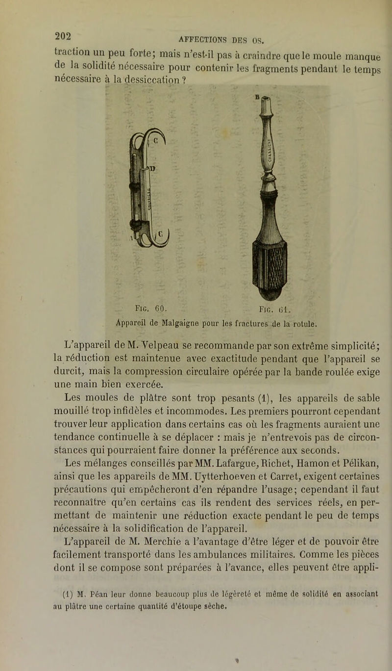 traction un peu forte; mais n’est-il pas à craindre que le moule manque de la solidité nécessaire pour contenir les fragments pendant le temps nécessaire à la dessiccation ? Fig, GO. Fig. (il. Appareil de Malgaigne pour les fractures de la rotule. L’appareil de M. Velpeau se recommande par son extrême simplicité; la réduction est maintenue avec exactitude pendant que l’appareil se durcit, mais la compression circulaire opérée par la bande roulée exige une main bien exercée. Les moules de plâtre sont trop pesants (1), les appareils de sable mouillé trop infidèles et incommodes. Les premiers pourront cependant trouver leur application dans certains cas où les fragments auraient une tendance continuelle à se déplacer : mais je n’entrevois pas de circon- stances qui pourraient faire donner la préférence aux seconds. Les mélanges conseillés par MM. Lafargue, Richet, Hamon et Pélikan, ainsi que les appareils de MM. Uytterhoeven et Carret, exigent certaines précautions qui empêcheront d’en répandre l’usage; cependant il faut reconnaître qu’en certains cas ils rendent des services réels, en per- mettant de maintenir une réduction exacte pendant le peu de temps nécessaire à la solidification de l’appareil. L’appareil de M. Merchie a l’avantage d’être léger et de pouvoir être facilement transporté dans les ambulances militaires. Comme les pièces dont il se compose sont préparées à l’avance, elles peuvent être appli- (1) M. Péan leur donne beaucoup plus de légèreté et même de solidité en associant au plâtre une certaine quantité d'étoupe sèche.