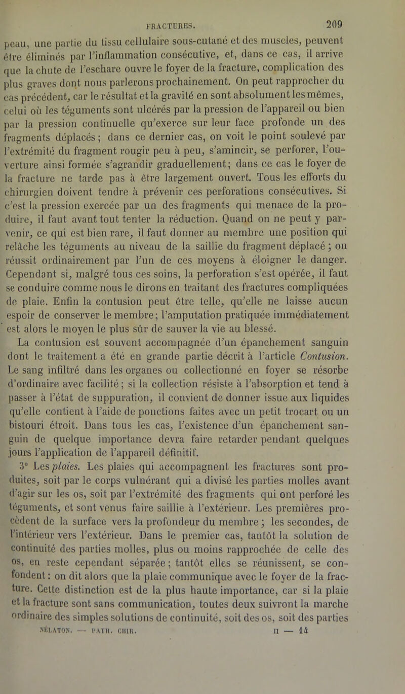 peau, une partie du tissu cellulaire sous-cutané et des muscles, peuvent èlre éliminés par l'inflammation consécutive, et, dans ce cas, il arrive que la chute de l’eschare ouvre le foyer de la fracture, complication des plus graves dont nous parlerons prochainement. On peut rapprocher du cas précédent, car le résultat et la gravité en sont absolument les mômes, celui où les téguments sont ulcérés par la pression de l’appareil ou bien par la pression continuelle qu’exerce sur leur face profonde un des fragments déplacés; dans ce dernier cas, on voit le point soulevé par l’extrémité du fragment rougir peu à peu, s’amincir, se perforer, l’ou- verture ainsi formée s’agrandir graduellement; dans ce cas le foyer de la fracture ne tarde pas à être largement ouvert. Tous les efforts du chirurgien doivent tendre à prévenir ces perforations consécutives. Si c’est la pression exercée par un des fragments qui menace de la pro- duire, il faut avant tout tenter la réduction. Quand on ne peut y par- venir, ce qui est bien rare, il faut donner au membre une position qui relâche les téguments au niveau de la saillie du fragment déplacé ; on réussit ordinairement par l’un de ces moyens à éloigner le danger. Cependant si, malgré tous ces soins, la perforation s’est opérée, il faut se conduire comme nous le dirons en traitant des fractures compliquées de plaie. Enfin la contusion peut être telle, qu’elle ne laisse aucun espoir de conserver le membre; l’amputation pratiquée immédiatement est alors le moyen le plus sûr de sauver la vie au blessé. La contusion est souvent accompagnée d’un épanchement sanguin dont le traitement a été en grande partie décrit à l’article Contusion. Le sang infiltré dans les organes ou collectionné en foyer se résorbe d’ordinaire avec facilité ; si la collection résiste à l’absorption et tend à passer à l’état de suppuration, il convient de donner issue aux liquides qu’elle contient à l’aide de ponctions faites avec un petit trocart ou un bistouri étroit. Dans tous les cas, l’existence d’un épanchement san- guin de quelque importance devra faire retarder pendant quelques jours l’application de l’appareil définitif. 3° Les plaies. Les plaies qui accompagnent les fractures sont pro- duites, soit par le corps vulnérant qui a divisé les parties molles avant d’agir sur les os, soit par l’extrémité des fragments qui ont perforé les téguments, et sont venus faire saillie à l’extérieur. Les premières pro- cèdent de la surface vers la profondeur du membre ; les secondes, de l’intérieur vers l’extérieur. Dans le premier cas, tantôt la solution de continuité des parties molles, plus ou moins rapprochée de celle des os, en reste cependant séparée ; tantôt elles se réunissent, se con- fondent : on dit alors que la plaie communique avec le foyer de la frac- ture. Cette distinction est de la plus haute importance, car si la plaie et la fracture sont sans communication, toutes deux suivront la marche ordinaire des simples solutions de continuité, soit des os, soit des parties .NÉI.ATON. — l'ATH. CHIH. II — 14