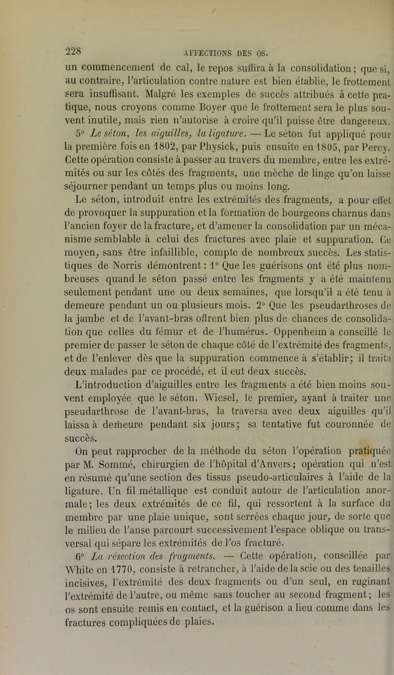 un commencement de cal, le repos suffira il la consolidation ; que si, au contraire, l’articulation contre nature est bien établie, le frottement sera insuffisant. Malgré les exemples de succès attribués à cette pra- tique, nous croyons comme Boyer que le frottement sera le plus sou- vent inutile, mais rien n’autorise à croire qu’il puisse être dangereux. 5° Le séton, les aiguilles, la ligature. — Le séton fut appliqué pour la première fois en 1802, par Physick, puis ensuite en 1805, par Percy. Cette opération consiste à passer au travers du membre, entre les extré- mités ou sur les côtés des fragments, une mèche de linge qu’on laisse séjourner pendant un temps plus ou moins long. Le séton, introduit entre les extrémités des fragments, a pour effet de provoquer la suppuration et la formation de bourgeons charnus dans l’ancien foyer de la fracture, et d’amener la consolidation par un méca- nisme semblable à celui des fractures avec plaie et suppuration. Ce moyen, sans être infaillible, compte de nombreux succès. Les statis- tiques de Norris démontrent : 1° Que les guérisons ont été plus nom- breuses quand le séton passé entre les fragments y a été maintenu seulement pendant une ou deux semaines, que lorsqu’il a été tenu à demeure pendant un ou plusieurs mois. 2° Que les pseudarthroses de la jambe et de l’avant-bras offrent bien plus de chances de consolida- tion que celles du fémur et de l’humérus. Oppenheim a conseillé le premier de passer le séton de chaque côté de l’extrémité des fragments, et de l’enlever dès que la suppuration commence à s’établir; il traita deux malades par ce procédé, et il eut deux succès. L’introduction d’aiguilles entre les fragments a été bien moins sou- vent employée que le séton. Wiesel, le premier, ayant à traiter une pseudarthrose de l’avant-bras, la traversa avec deux aiguilles qu'il laissa à demeure pendant six jours; sa tentative fut couronnée de succès. On peut rapprocher de la méthode du séton l’opération pratiquée par M. Sommé, chirurgien de l’hôpital d’Anvers ; opération qui n’est en résumé qu’une section des tissus pseudo-articulaires à l’aide de la ligature. Un fil métallique est conduit autour de l’articulation anor- male; les deux extrémités de ce fil, qui ressortent à la surface du membre par une plaie unique, sont serrées chaque jour, de sorte que le milieu de l’anse parcourt successivement l’espace oblique ou trans- versal qui sépare les extrémités de l’os fracturé. 6° La résection des fragments. — Cette opération, conseillée par White en 1770, consiste à retrancher, à l’aide de la scie ou des tenailles incisives, l’extrémité des deux fragments ou d’un seul, en ruginant l’extrémité de l’autre, ou même sans toucher au second fragment; les os sont ensuite remis en contact, et la guérison a lieu comme dans les fractures compliquées de plaies.