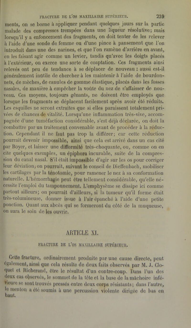 ments, on se borne à appliquer pendant quelques jours sur la partie malade des compresses trempées dans une liqueur résolutive; mais lorsqu’il y a enfoncement des fragments, on doit tenter de les relever à l’aide d'une sonde do femme ou d’une pince à. pansement que l’on introduit dans une des narines, et que l'on ramène d’arrière en avant, en les faisant agir comme un levier, tandis qu’avec les doigts placés à l’extérieur, on exerce une sorte de coaptation. Ces fragments ainsi relevés ont peu de tendance à se déplacer de nouveau : aussi est-il généralement inutile de chercher à les maintenir à l'aide de bourdon- nets, de mèches, de canules de gomme élastique, placés dans les fosses nasales, de manière à empêcher la voûte du nez de s’affaisser de nou- veau. Ces moyens, toujours gênants, ne doivent être employés que lorsque les fragments se déplacent facilement après avoir été réduits. Les esquilles ne seront extraites que si elles paraissent totalement pri- vées de chances de vitalité. Lorsqu’une inflammation très-vive, accom- pagnée d’une tuméfaction considérable, s’est déjà déclarée, on doit la combattre par un traitement convenable avant de procéder à la réduc- tion. Cependant il ne faut pas trop la différer; car cette réduction pourrait devenir impossible, ainsi que cela est arrivé dans un cas cité par Boyer, et laisser une difformité très-choquante, ou, comme on en cite quelques exemples, un épiphora incurable, suite de la compres- sion du canal nasal. S’il était impossible d’agir sur les os pour corriger leur déviation,-on pourrait, suivant le conseil de Dieiïenbaeh, mobiliser les cartilages par la ténotomie, pour ramener le nez à sa conformation naturelle. L’hémorrhagie peut être tellement considérable, qu’elle né- cessite l’emploi du tamponnement. L’emphysème se dissipe ici comme partout ailleurs; on pourrait d’ailleurs, si la tumeur qu’il forme était très-volumineuse, donner issue à l’air épanché à l’aide d’une petite ponction. Quant aux abcès qui se formeront du côté de la muqueuse, on aura le soin de les ouvrir. ARTICLE XI. FRACTURE DE L’OS MAXILLAIRE SUPÉRIEUR. Cette fracture, ordinairement produite par une cause directe, peut également, ainsi que cela résulte de deux faits observés par M. J. Clo- quet et Richerand, être le résultat d’un contre-coup. Dans l’un des deux cas observés, le sommet de la tête et la base de la mâchoire infé- rieure se sont trouvés pressés entre deux corps résistants; dans l’autre, le menton a été soumis à une percussion violente dirigée de bas en haut.