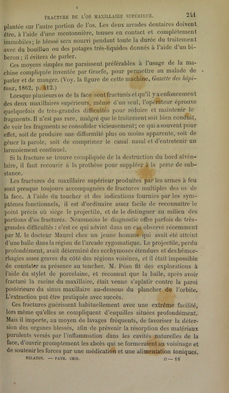 plantée sur Vautre portion de 1 os. Les deux arcades dentaires doivent être, à l’aide d’une mentonnière, tenues en contact et complètement immobiles; le blessé sera nourri pendant toute la durée du traitement avec du bouillon ou des potages très-liquides donnés à l’aide d’un bi- beron ; il évitera de parler. Ces moyens simples me paraissent préférables à l’usage de la ma- chine compliquée inventée par Graefe, pour permettre au malade de » parler et de manger. (Voy. la figure de cette machine, Gazette des hôpi- taux, 1862, p. 412.) Lorsque plusieurs os de la face sont fracturés et qu’il yaenfoncement des deux maxillaires supérieurs, même d’un seul, l’opérateur éprouve quelquefois de très-grandes difficultés pour réduire et maintenir le fragments. Il n’est pas rare, malgré que le traitement soit bien conduit, de voir les fragments se consolider vicieusement; ce quiasouvent pour effet, soit de produire une difformité plus ou moins apparente, soit de gêner la parole, soit de comprimer le canal nasal et d’entretenir un larmoiement continuel. Si la fracture se trouve compliquée de la destruction du bord alvéo- laire, il faut recourir à la prothèse pour suppléer à la perle de sub- stance. Les fractures du maxillaire supérieur produites par les armes à feu sont presque toujours accompagnées de fractures multiples des os de la face. A l’aide du loucher et des indications fournies par les sym- ptômes fonctionnels, il est d’ordinaire assez facile de reconnaître le point précis où siège le projectile, et de le distinguer au milieu des portions d’os fracturés. Néanmoins le diagnostic offre parfois de très- grandes difficultés : c’est ce qui advint dans un cas observé récemment par M. le docteur Maurel chez un jeune homme qui avait été atteint d’une balle dans la région de l’arcade zygomatique. Le projectile, perdu profondément, avait déterminé des ecchymoses étendues et des hémor- rhagies assez graves du côté des régions voisines, et il était impossible de constater sa présence au toucher. M. Péan fit des explorations à l’aide du stylet de porcelaine, et reconnut que la balle, après avoir fracturé la racine du maxillaire, était venue s’aplatir contre la paroi postérieure du sinus maxillaire au-dessous du plancher de l’orbite. L’extraction put être pratiquée avec succès. Ces fractures guérissent habituellement avec une extrême facilité, lors même qu’elles se compliquent d’esquilles situées profondément. Mais il importe, au moyen de lavages fréquents, de favoriser la déter- sion des organes blessés, afin de prévenir la résorption des matériaux purulents versés par l’inflammation dans les cavités naturelles de la face, d’ouvrir promptement les abcès qui se formeraient au voisinage et de soutenir les forces par une médication et une alimentation toniques. NKLATON. — PATU. CU1U. II— 16