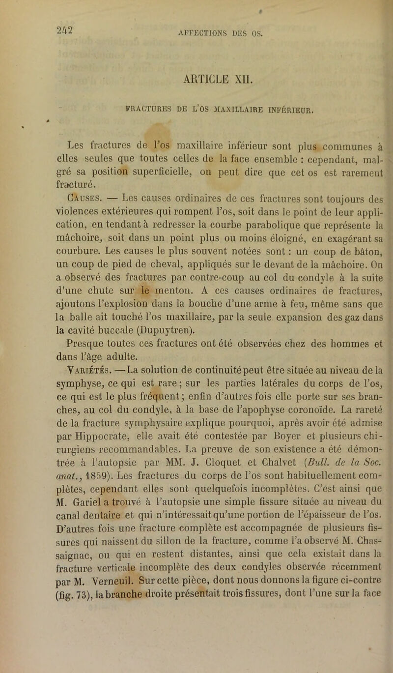 ARTICLE XII. FRACTURES DE L’OS MAXILLAIRE INFÉRIEUR. Les fractures de Los maxillaire inférieur sont plus communes à elles seules que toutes celles de la face ensemble : cependant, mal- gré sa position superficielle, on peut dire que cet os est rarement fracturé. Causes. — Les causes ordinaires de ces fractures sont toujours des violences extérieures qui rompent Los, soit dans le point de leur appli- cation, en tendant à redresser la courbe parabolique que représente la mâchoire, soit dans un point plus ou moins éloigné, en exagérant sa courbure. Les causes le plus souvent notées sont : un coup de bâton, un coup de pied de cheval, appliqués sur le devant de la mâchoire. On a observé des fractures par contre-coup au col du condyle à la suite d’une chute sur le menton. A ces causes ordinaires de fractures, ajoutons l’explosion dans la bouche d’une arme à feu, même sans que la balle ait touché Los maxillaire, par la seule expansion des gaz dans la cavité buccale (Dupuytren). Presque toutes ces fractures ont été observées chez des hommes et dans l’âge adulte. Variétés. —La solution de continuité peut être située au niveau de la symphyse, ce qui est rare ; sur les parties latérales du corps de l’os, ce qui est le plus fréquent; enfin d’autres fois elle porte sur ses bran- ches, au col du condyle, à la base de l’apophyse coronoïde. La rareté de la fracture symphysaire explique pourquoi, après avoir été admise par Hippocrate, elle avait été contestée par Boyer et plusieurs chi - rurgiens recommandables. La preuve de son existence a été démon- trée h l’autopsie par MM. J. Cloquet et Chalvet [Bull, de la Soc. anal., 1859). Les fractures du corps de l’os sont habituellement com- plètes, cependant elles sont quelquefois incomplètes. C’est ainsi que M. Gariel a trouvé à l’autopsie une simple fissure située au niveau du canal dentaire et qui n’intéressait qu’une portion de l’épaisseur de l’os. D’autres fois une fracture complète est accompagnée de plusieurs fis- sures qui naissent du sillon de la fracture, comme l’a observé M. Chas- saignac, ou qui en restent distantes, ainsi que cela existait dans la fracture verticale incomplète des deux condyles observée récemment par M. Verneuil. Sur cette pièce, dont nous donnons la figure ci-contre (fig. 73), la branche droite présentait trois fissures, dont l’une sur la face