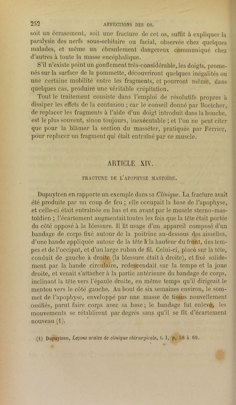 soit un écrasement, soit une fracture de cel os, suffit à expliquer la paralysie des nerfs sous-orbitaire ou facial, observée chez quelques malades, et môme un ébranlement dangereux communiqué chez d’autres à toute la masse encéphalique. S’il n’existe point un gonflement très-considérable, les doigts, prome- nés sur la surface de la pommette, découvriront quelques inégalités ou une certaine mobilité entre les fragments, et pourront môme, dans quelques cas, produire une véritable crépitation. Tout le traitement consiste dans l’emploi de résolutifs propres à dissiper les effets de la contusion ; car le conseil donné par Boetcher, de replacer les fragments h l’aide d’un doigt introduit dans la bouche, est le plus souvent, sinon toujours, inexécutable ; et l’on ne peut citer que pour la blâmer la section du massétcr, pratiquée par Fcrrier, pour replacer un fragment qui était entraîné par ce muscle, ARTICLE XIV. FRACTURE DE L’APOPHYSE MASTOÏDE. Dupuytren en rapporte un exemple dans sa Clinique. La fracture avait été produite par un coup de feu; elle occupait la base de l’apophyse, et celle-ci était entraînée en bas et en avant par le muscle sterno-mas- toïdien ; l’écartement augmentait toutes les fois que la tète était portée du côté opposé à la blessure. Il fit usage d’un appareil composé d’un bandage de corps fixé autour de la poitrine au-dessous des aisselles, d’une bande appliquée autour de la tête à la hauteur du front, des tem- pes et de l’occiput, et d’un large ruban de fil. Celui-ci, placé sur la tête, conduit de gauche à droite (la blessure était à droite), et fixé solide- ment par la bande circulaire, redescendait sur la tempe et la joue droite, et venait s’attacher à la partie antérieure du bandage de corps, inclinant la tête vers l’épaule droite, en même temps qu’il dirigeait le menton vers le côté gauche. Au bout de six semaines environ, le som- met de l’apophyse, enveloppé par une masse de tissus nouvellement ossifiés, parut faire corps avec sa base; le bandage fut enlevé, les mouvements se rétablirent par degrés sans qu’il se fit d’écartement nouveau (1). (1) Dupuytren, Leçons orales de clinique chirurgicale, t. I, p. 58 à 60.