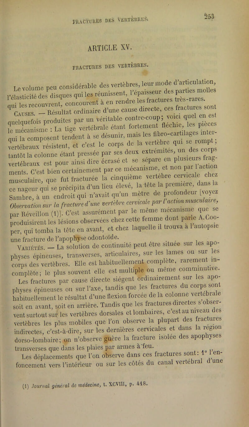 PltACÏUtlËB DES VERTÈBRE^ ‘253 ARTICLE XV. fractures des vertèbres. I 0 volume peu considérable des vertèbres, leur mode d'articulation Vél^ticitédesdisques qui les réunissent, l’épaisseur des parties molles „„U couvrent, concourent à en rendre les fractures très-rares. tosÈs - Résultat ordinaire d’une cause directe, ces fractures son ouckiuefois produites par un véritable contre-coup; voici quel en e te mécanisme : La tige vertébrale étant qui la composent tendent à se désunir, mais les . vertébraux résistent, et c’est le corps de la vertèbre qui se iompt, tantôt la colonne étant pressée par ses deux cxlrerafs’ ™ vertébraux est pour ainsi dire écrase et se séparé enl plu«ernfra^ ments. C’est bien certainement par ce mécanisme, et no p * musculaire, que fut fracturée la cinquième vertebre cervicale ch “ nageur qu se précipita d’un lieu élevé, la tète la première, dans la Sambre,à un endroit qui n’avait qu’un mètre de profondeur [voyez Observation sur la fracture d'une vertèbre cervicale par l action mmculave, par Réveillon (1)]. C’est assurément par le même mécanisme que produisirent les lésions observées chez cette femme dont parle A.Coo- per, qui tomba la tête en avant, et chez laquelle .1 trouva a 1 autopsie une fracture de l’apophyse odontoïde. , , Variétés. — La solution de continuité peut être situee sur les apo- physes épineuses, transverses, articulaires, sur les lames ou sur les corps des vertèbres. Elle est habituellement complète, rarement in- complète; le plus souvent elle est multiple ou même commmutive. Les fractures par cause directe siègent ordinairement sur les apo- physes épineuses ou sur l’axe, tandis que les fractures du corps sont habituellement le résultat d’une flexion forcée de la colonne vertebra soit en avant, soit en arrière. Tandis que les fractures directes s obser- vent surtout sur les vertèbres dorsales et lombaires, c est au niveau c es vertèbres les plus mobiles que l’on observe la plupart des fractures indirectes, c’est-à-dire, sur les dernières cervicales et dans la région dorso-lombaire; on n’observe guère la fracture isolee des apophyses transverses que dans les plaies par armes à feu. Les déplacements que l’on observe dans ces fractures sont: 1 en- foncement vers l’intérieur ou sur les côtés du canal verte ia i une (1) Journal général de médecine, t. XCVI11, p. ài8.