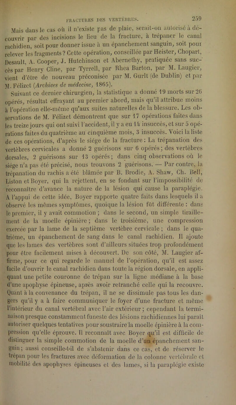 FRACTURES U CS VERTKÜllES. Mais dans le cas où il n’existe pas de plaie, serait-on autorisé à dé- couvrir par des incisions le lieu de la fracture, à tiépanei le canal rachidien, soit pour donner issue à un épanchement sanguin, soit pouf relever les fragments ? Cette opération, conseillée par Heister, Chopart, Desault, A. Cooper, J. Hutchinson et Abernethy, pratiquée sans suc- cès par Henry Cline, par Tyrrell, par Rhca Barton, par M. Laugier, vient d’être de nouveau préconisée par M. Gurlt (de Dublin) et par M. Félizet (Archives de médecine, 1865). Suivant ce dernier chirurgien, la statistique a donné 19 morts sur 26 opérés, résultat effrayant au premier abord, mais qu’il attribue moins à l’opération elle-même qu’aux suites naturelles de la blessure. Les ob- servations de M. Félizet démontrent que sur 17 opérations faites dans les treize jours qui ont suivi l’accident, il y a eu lù insuccès, et sur 5 opé- rations faites du quatrième au cinquième mois, 3 insuccès. Voici la liste de ces opérations, d’après le siège de la fracture : La trépanation des vertèbres cervicales a donné 2 guérisons sur 6 opérés; des vertèbres dorsales, 2 guérisons sur 13 opérés; dans cinq observations où le siège n’a pas été précisé, nous trouvons 2 guérisons. — Par contre, la trépanation du rachis a été blâmée par B. Brodie, A. Shaw, Ch. Bell, Liston et Boyer, qui la rejettent, en se fondant sur l’impossibilité de reconnaître d’avance la nature de la lésion qui cause la paraplégie. A l’appui de cette idée, Boyer rapporte quatre faits dans lesquels il a observé les mêmes symptômes, quoique la lésion fût différente : dans le premier, il y avait commotion ; dans le second, un simple tiraille- ment de la moelle épinière ; dans le troisième, une compression exercée par la lame de la septième vertèbre cervicale ; dans le qua- trième, un épanchement de sang dans le canal rachidien. Il ajoute que les lames des vertèbres sont d’ailleurs situées trop profondément pour être facilement mises à découvert. De son côté, M. Laugier af- firme, pour ce qui regarde le manuel de l’opération, qu’il est assez facile d’ouvrir le canal rachidien dans foute la région dorsale, en appli- quant une petite couronne de trépan sur la ligne médiane à la base d’une apophyse épineuse, après avoir retranché celle qui la recouvre. Quant à la convenance du trépan, il ne se dissimule pas tous les dan- gers qu’il y a à faire communiquer le foyer d’une fracture et même l’intérieur du canal vertébral avec l’air extérieur ; cependant la termi- naison presque constamment funeste des lésions rachidiennes lui paraît autoriser quelques tentatives pour soustraire la moelle épinière à la com- pression qu’elle éprouve. Il reconnaît avec Boyer qu’il est difficile de distinguer la simple commotion de la moelle d’un épanchement san- guin ; aussi conseille-t-il de s’abstenir dans ce cas, et de réserver le trépan pour les fractures avec déformation de la colonne vertébrale et mobilité des apophyses épineuses et des lames, si la paraplégie existe