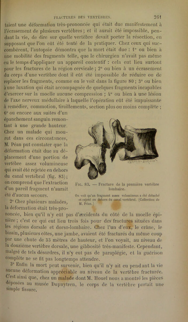 laient une déformation très-prononcée qui était duc manifestement à l'écrasement de plusieurs vertèbres ; et il aurait été impossible, pen- dant la vie, de dire sur quelle vertèbre devait porter la résection, eu supposant que l’on eût été tenté de la pratiquer. Chez ceux qui suc- combèrent, l’autopsie démontra que la mort était due: 1° ou bien à une mobilité des fragments telle, que le chirurgien n’avait pas même eu le temps d’appliquer un appareil contentif : cela eut lieu surtout pour les fractures de la région cervicale; 2° ou bien à un écrasement du corps d’une vertèbre dont il eût été impossible de réduire ou de replacer les fragments, comme on le voit dans la figure 80 ; 3° ou bien aune luxation qui était accompagnée de quelques fragments incapables d’exercer sur la moelle aucune compression ; Uu ou bien à une lésion de l’axe nerveux médullaire à laquelle l’opération eût été impuissante à remédier, commotion, tiraillements, section plus ou moins complète ; 6° ou encore aux suites d’un épanchement sanguin remon- tant à une grande hauteur. Chez un malade qui mou- rut dans ces circonstances, M. Péan put constater que la déformation était due au dé- placement d’une portion de vertèbre assez volumineuse qui avait été rejetée en dehors du canal vertébral (fig. 83) ; on comprend que l’extraction d’un pareil fragment n’aurait été d’aUClin secours. On voit qu'un fragment assez volumineux a été détaché «o „i. .• _ i i et rejeté en dehors du canal vertébral. (Collection do 2° Chez plusieurs malades, M péan j v la déformation était très-pro- noncée, bien qu’il n’y eût pas d’erecidents du côté de la moelle épi- nière; c’est ce qui eut lieu trois fois pour des'fractures situées dans les régions dorsale et dorso-lombaire. Chez l’un d’eux, le crâne, le bassin, plusieurs côtes, une jambe, avaient été fracturés du même coup par une chute de 33 mètres de hauteur, et l’on voyait, au niveau de la douzième vertèbre dorsale, une gibbosité très-manifeste. Cependant, malgré de tels désordres, il n’y eut pas de paraplégie, et la guérison complète ne se lit pas longtemps attendre. 3° Enfin la mort peut survenir, bien qu’il n’y ait eu pendant la vie aucune déformation appréciable au niveau de la vertèbre fracturée. G est ainsi que, chez un malade dont M. Ilouel nous a montré les pièces déposées au musée Dupuytren, le corps de la vertèbre portait une simple fissure. Fig. 83. — Fracture de la première vertèbre lombaire.