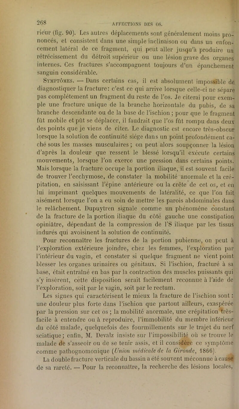 rieur (flg. 90). Les autres déplacements sont généralement moins pro- noncés, et consistent dans une simple inclinaison ou dans un enfon- cement latéral de ce fragment, qui peut aller jusqu'à produire un rétrécissement du détroit supérieur ou une lésion grave des organes internes. Ces fractures s'accompagnent toujours d’un épanchement sanguin considérable. Symptômes. — Dans certains cas, il est absolument impossible de diagnostiquer la fracture: c’est ce qui arrive lorsque celle-ci ne sépare pas complètement un fragment du reste de l'os. Je citerai pour exem- ple une fracture unique de la branche horizontale du pubis, de sa branche descendante ou de la base de l’ischion ; pour que le fragment fût mobile et pût se déplacer, il faudrait que l'os fût rompu dans deux des points que je viens de citer. Le diagnostic est encore très-obscur lorsque la solution de continuité siège dans un point profondément ca- ché sous les masses musculaires ; on peut alors soupçonner la lésion d'après la douleur que ressent le blessé lorsqu'il exécute certains mouvements, lorsque l'on exerce une pression dans certains points. Mais lorsque la fracture occupe la portion iliaque, il est souvent facile de trouver l'ecchymose, de constater la mobilité anormale et la cré- pitation, en saisissant l’épine antérieure ou la crête de cet os, et en lui imprimant quelques mouvements de latéralité, ce que l’on fait aisément lorsque l’on a eu soin de mettre les parois abdominales dans le relâchement. Dupuytren signale comme un phénomène constant de la fracture de la portion iliaque du côté gauche une constipation opiniâtre, dépendant de la compression de l’S iliaque par les tissus indurés qui avoisinent la solution de continuité. Pour reconnaître les fractures de la portion pubienne, on peut à l'exploration extérieure joindre, chez les femmes, l'exploration par l’intérieur du vagin, et constater si quelque fragment ne vient point blesser les organes urinaires ou génitaux. Si l’ischion, fracturé à sa base, était entraîné en bas par la contraction des muscles puissants qui s’y insèrent, cette disposition serait facilement reconnue à l'aide de l’exploration, soit par le vagin, soit par le rectum. Les signes qui caractérisent le mieux la fracture de l’ischion sont : une douleur plus forte dans l’ischion que partout ailleurs, exaspérée par la pression sur cet os ; la mobilité anormale, une crépitation très- facile à entendre ou à reproduire, l’immobilité du membre inférieur du côté malade, quelquefois des fourmillements sur le trajet du nerf sciatique; enfin, M. Devalz insiste sur l’impossibilité où se trouve le malade de s’asseoir ou de se tenir assis, et il considère ce symptôme comme pathognomonique (Union médicale de la Gironde, 1866). La double fracture verticale du bassin a été souvent méconnue à cause de sa rareté. — Pour la reconnaître, la recherche des lésions locales,