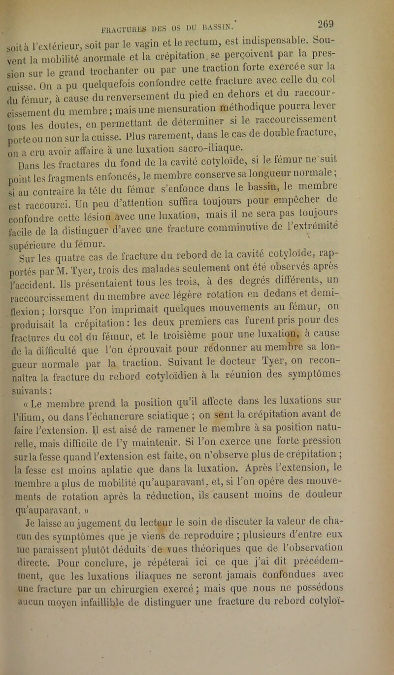 soit à l'extérieur, soit par le vagin et le rectum, est indispensable, bou- vent la mobilité anormale et la crépitation, se perçoivent par la pres- sion sur le grand trochanter ou par une traction lorte exercée sur la cuisse. On a pu quelquefois confondre cette fracture avec celle du.cn du fémur, à cause du renversement du pied en dehors et du raccour- cissement du membre ; mais une mensuration méthodique pourra lever tous les doutes, en permettant de déterminer si le raccourcissement porte ou non sur la cuisse. Plus rarement, dans le cas de double fracture, on a cru avoir affaire à une luxation sacro-iliaque. Dans les fractures du fond de la cavité cotyloïde, si le fémur ne suit point les fragments enfoncés, le membre conserve sa longueur normale ; si au contraire la tête du fémur s’enfonce dans le bassin, le membre est raccourci. Un peu d’attention suffira toujours pour empêcher de confondre cette lésion avec une luxation, mais il ne sera pas toujours facile de la distinguer d’avec une fracture comminutive de l’extrémite supérieure du fémur. Sur les quatre cas de fracture du rebord de la cavité cotyloïde, rap- portés parM. Tyer, trois des malades seulement ont été observés après l’accident. Ils présentaient tous les trois, à des degrés différents, un raccourcissement du membre avec légère rotation en dedans et demi- tlexion ; lorsque l’on imprimait quelques mouvements au fémur, on produisait la crépitation : les deux premiers cas furent pris pour des fractures du col du fémur, et le troisième pour une luxation, à cause de la difficulté que l’on éprouvait pour redonner au membre sa lon- gueur normale par la traction. Suivant le docteur Tyer, on recon- naîtra la fracture du rebord cotyloïdien à la réunion des symptômes suivants : « Le membre prend la position qu’il affecte dans les luxations sur l’ilium, ou dans l’échancrure sciatique ; on sent la crépitation avant de faire l’extension. Il est aisé de ramener le membre a sa position natu- relle, mais difficile de l’y maintenir. Si l’on exerce une forte pression sur la fesse quand l’extension est faite, on n’observe plus de crépitation ; la fesse est moins aplatie que dans la luxation. Après 1 extension, le membre a plus de mobilité qu’auparavant, et, si l’on opère des mouve- ments de rotation après la réduction, ils causent moins de douleur qu’auparavant. » Je laisse au jugement du lecteur le soin de discuter la valeur de cha- cun des symptômes que je viens de reproduire ; plusieurs d'entre eux me paraissent plutôt déduits de vues théoriques que de l’observation directe. Pour conclure, je répéterai ici ce que j’ai dit précédem- ment, que les luxations iliaques ne seront jamais confondues avec une fracture par un chirurgien exercé ; mais que nous 11e possédons aucun moyen infaillible de distinguer une fracture du rebord cotyloï-