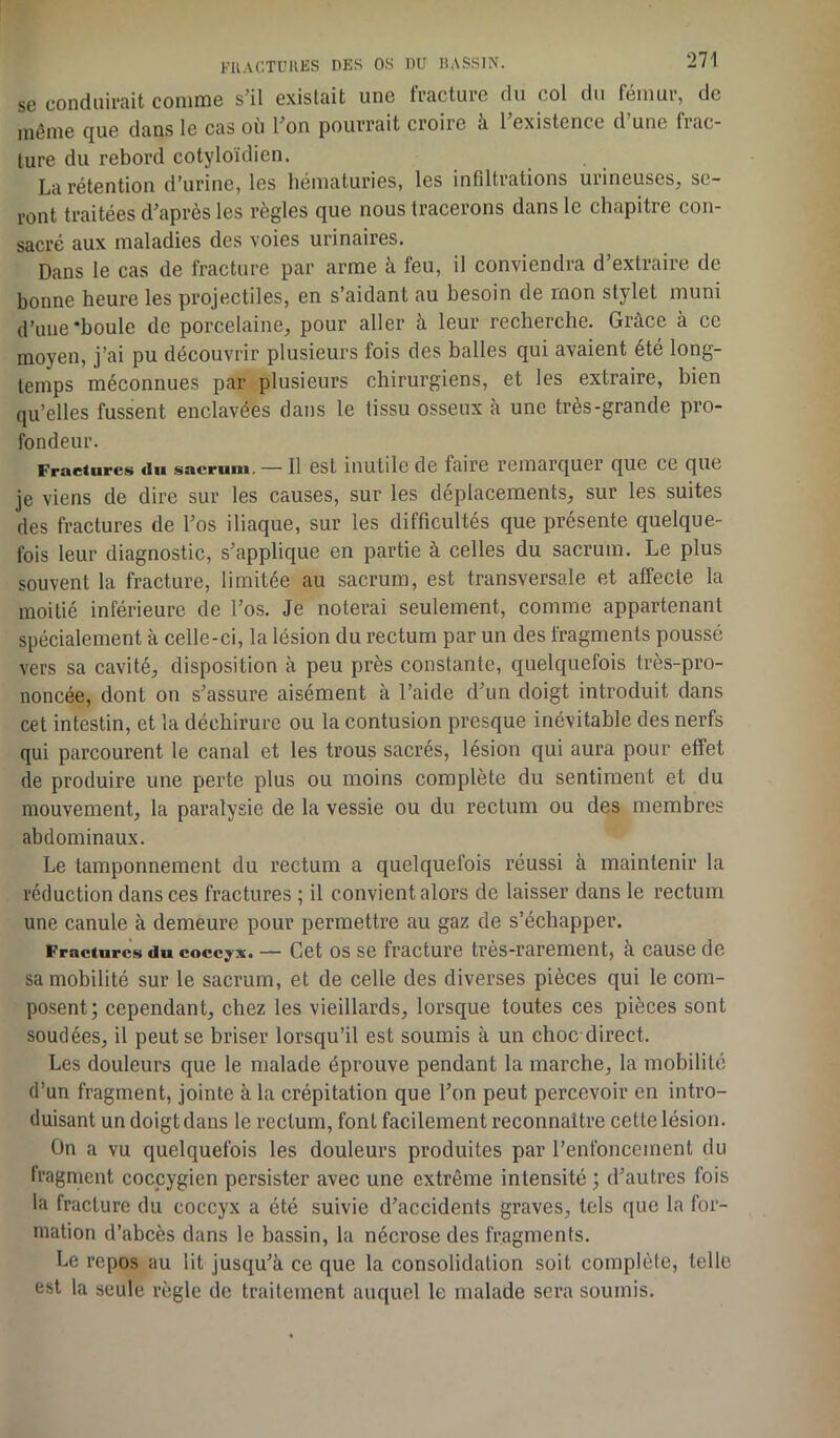 se conduirait comme s’il existait une fracture du col du fémur, de même que dans le cas où l’on pourrait croire à 1 existence d une frac- ture du rebord cotyloïdien. La rétention d’urine, les hématuries, les infiltrations mineuses, se- ront traitées d’après les règles que nous tracerons dans le chapitre con- sacré aux maladies des voies urinaires. Dans le cas de fracture par arme à feu, il conviendra d’extraire de bonne heure les projectiles, en s’aidant au besoin de mon stylet muni d’une ‘houle de porcelaine, pour aller à leur recherche. Grâce à ce moyen, j’ai pu découvrir plusieurs fois des balles qui avaient été long- temps méconnues par plusieurs chirurgiens, et les extraire, bien qu’elles fussent enclavées dans le tissu osseux à une très-grande pro- fondeur. Fractures du sacrum. — Il est inutile de faire remarquer que ce que je viens de dire sur les causes, sur les déplacements, sur les suites des fractures de l’os iliaque, sur les difficultés que présente quelque- fois leur diagnostic, s’applique en partie à celles du sacrum. Le plus souvent la fracture, limitée au sacrum, est transversale et affecte la moitié inférieure de l’os. Je noterai seulement, comme appartenant spécialement à celle-ci, la lésion du rectum par un des fragments poussé vers sa cavité, disposition à peu près constante, quelquefois très-pro- noncée, dont on s’assure aisément à l’aide d’un doigt introduit dans cet intestin, et la déchirure ou la contusion presque inévitable des nerfs qui parcourent le canal et les trous sacrés, lésion qui aura pour effet de produire une perte plus ou moins complète du sentiment et du mouvement, la paralysie de la vessie ou du rectum ou des membres abdominaux. Le tamponnement du rectum a quelquefois réussi h maintenir la réduction dans ces fractures ; il convient alors de laisser dans le rectum une canule à demeure pour permettre au gaz de s’échapper. Fracture» du coccyx. — Cet os se fracture très-rarement, à cause de sa mobilité sur le sacrum, et de celle des diverses pièces qui le com- posent; cependant, chez les vieillards, lorsque toutes ces pièces sont soudées, il peut se briser lorsqu’il est soumis à un choc-direct. Les douleurs que le malade éprouve pendant la marche, la mobilité d’un fragment, jointe à la crépitation que l’on peut percevoir en intro- duisant un doigtdans le rectum, font facilement reconnaître cette lésion. On a vu quelquefois les douleurs produites par l’enfoncement du fragment coccygien persister avec une extrême intensité ; d’autres fois la fracture du coccyx a été suivie d’accidents graves, tels que la for- mation d’abcès dans le bassin, la nécrose des fragments. Le repos au lit jusqu’à ce que la consolidation soit complète, telle est la seule règle de traitement auquel le malade sera soumis.