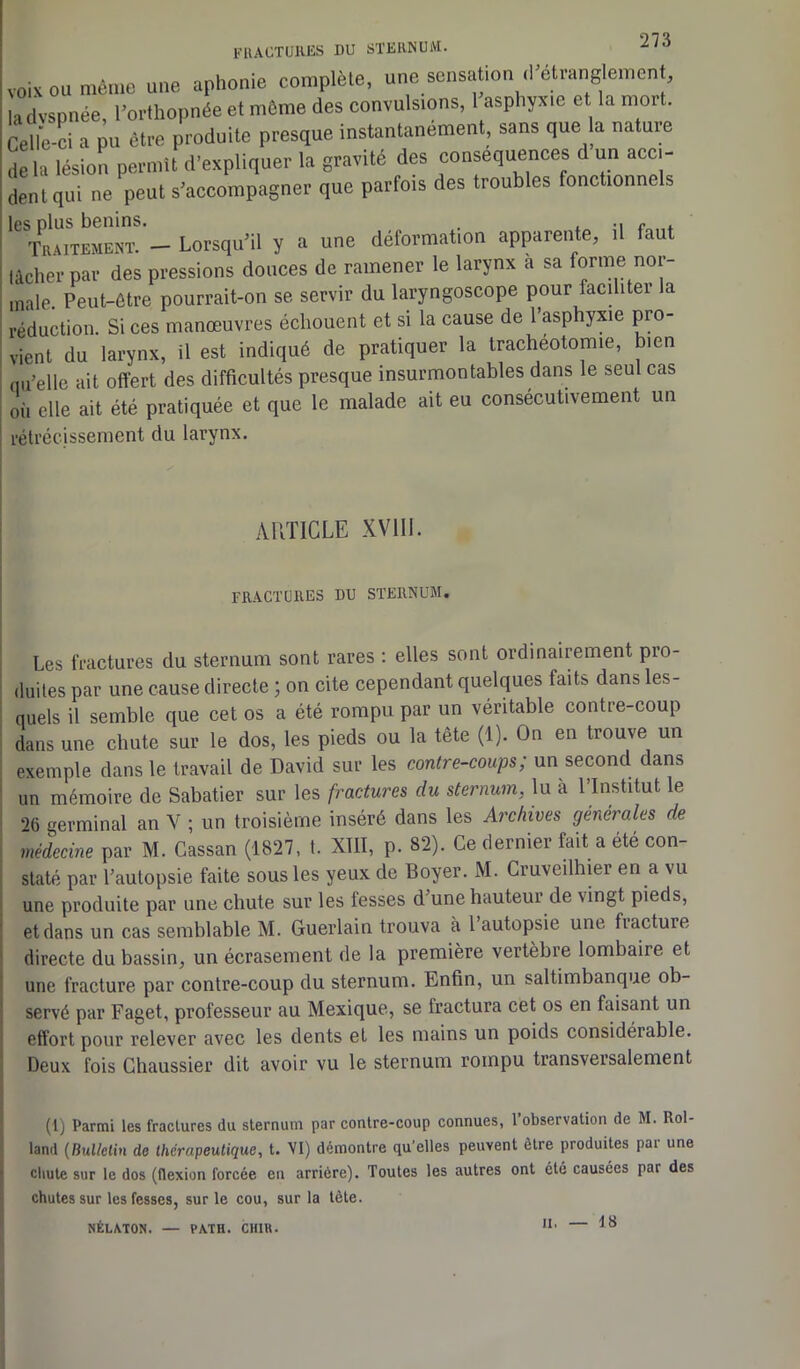 voix ou même une aphonie complète, une sensation cl’étranglement, ladvspnée, l'orthopnée et même des convulsions, 1 asphyxie et la mort. Celle-Ci a pu être produite presque instantanément sans que a nature delà lésion permit d’expliquer la gravité des conséquences d un acci- dent qui ne peut s’accompagner que parfois des troubles fonctionnels les plus bénins. . , e . Traitement. — Lorsqu’il y a une déformation apparente, il faut lâcher par des pressions douces de ramener le larynx à sa forme nor- male. Peut-être pourrait-on se servir du laryngoscope pour facditer la réduction. Si ces manœuvres échouent et si la cause de 1 asphyxie pro- vient du larynx, il est indiqué de pratiquer la trachéotomie, bien qu’elle ait offert des difficultés presque insurmontables dans le seul cas où elle ait été pratiquée et que le malade ait eu consécutivement un rétrécissement du larynx. ARTICLE XVIII. fractures du sternum. Les fractures du sternum sont rares : elles sont ordinairement pro- duites par une cause directe ; on cite cependant quelques faits, dans les- quels il semble que cet os a été rompu par un véritable contre-coup dans une chute sur le dos, les pieds ou la tête (1). On en trouve un exemple dans le travail de David sur les contre-coups; un second dans un mémoire de Sabatier sur les fractures du sternum, lu à l’Institut le ‘>6 germinal an Y ; un troisième inséré dans les Archives générales de médecine par M. Cassan (1827, t. XIII, p. 82). Ce dernier fait a été con- staté par l’autopsie faite sous les yeux de Boyer. M. Cruveilhier en a vu une produite par une chute sur les fesses d une hauteur de vingt pieds, et dans un cas semblable M. Guerlain trouva à 1 autopsie une fiacture directe du bassin, un écrasement de la première vertèbre lombaire et une fracture par contre-coup du sternum. Enfin, un saltimbanque ob- servé par Faget, professeur au Mexique, se fractura cet os en faisant un effort pour relever avec les dents et les mains un poids considérable. Deux fois Chaussier dit avoir vu le sternum rompu transversalement (1) Parmi les fractures du sternum par contre-coup connues, l’observation de M. Rol- land (Bulletin de thérapeutique, t. VI) démontre qu’elles peuvent être produites par une chute sur le dos (flexion forcée en arrière). Toutes les autres ont été causées par des chutes sur les fesses, sur le cou, sur la tète. NÉLATON. — PATH. CH1U. 1 11 '