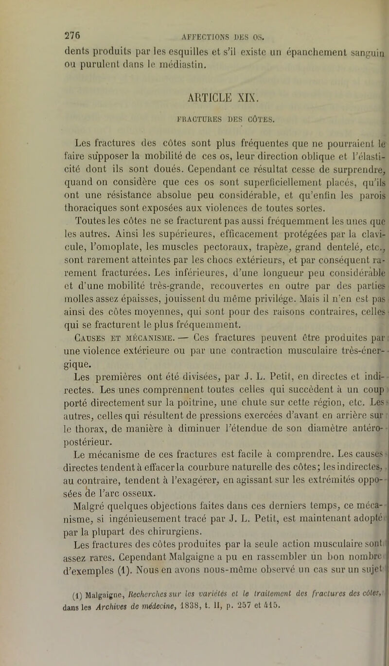 dents produits par les esquilles et s;il existe un épanchement sanguin ou purulent dans le. médiastin. ARTICLE XIX. FRACTURES DES CÔTES. Les fractures des côtes sont plus fréquentes que ne pourraient le faire supposer la mobilité de ces os, leur direction oblique et l’élasti- cité dont ils sont doués. Cependant ce résultat cesse de surprendre, quand on considère que ces os sont superficiellement placés, qu’ils ont une résistance absolue peu considérable, et qu’enfin les parois thoraciques sont exposées aux violences de toutes sortes. Toutes les côtes ne se fracturent pas aussi fréquemment les unes que les autres. Ainsi les supérieures, efficacement protégées par la clavi- cule, l’omoplate, les muscles pectoraux, trapèze, grand dentelé, etc., sont rarement atteintes par les chocs extérieurs, et par conséquent ra- rement fracturées. Les inférieures, d’une longueur peu considérable et d’une mobilité très-grande, recouvertes en outre par des parties molles assez épaisses, jouissent du même privilège. Mais il n’en est pas ainsi des côtes moyennes, qui sont pour des raisons contraires, celles- qui se fracturent le plus fréquemment. Causes et mécanisme. — Ces fractures peuvent être produites par une violence extérieure ou par une contraction musculaire très-éner- gique. Les premières ont été divisées, par J. L. Petit, en directes et indi- rectes. Les unes comprennent toutes celles qui succèdent à un coup porté directement sur la poitrine, une chute sur cette région, etc. Les- autres, celles qui résultent de pressions exercées d’avant en arrière sur le thorax, de manière à diminuer l’étendue de son diamètre antéro- postérieur. Le mécanisme de ces fractures est facile à comprendre. Les causes directes tendent à effacer la courbure naturelle des côtes; les indirectes, au contraire, tendent à l’exagérer, en agissant sur les extrémités oppo- sées de l’arc osseux. Malgré quelques objections faites dans ces derniers temps, ce méca- nisme, si ingénieusement tracé par J. L. Petit, est maintenant adopté par la plupart des chirurgiens. Les fractures des côtes produites par la seule action musculaire sont assez rares. Cependant Malgaigne a pu en rassembler un bon nombre d’exemples (1). Nous en avons nous-môme observé un cas sur un sujet (1) Malgaigne, Recherches sur les variétés cl le traitement des fractures des côtes, dans les Archives de médecine, 1838, t. II, p. 257 et 415.