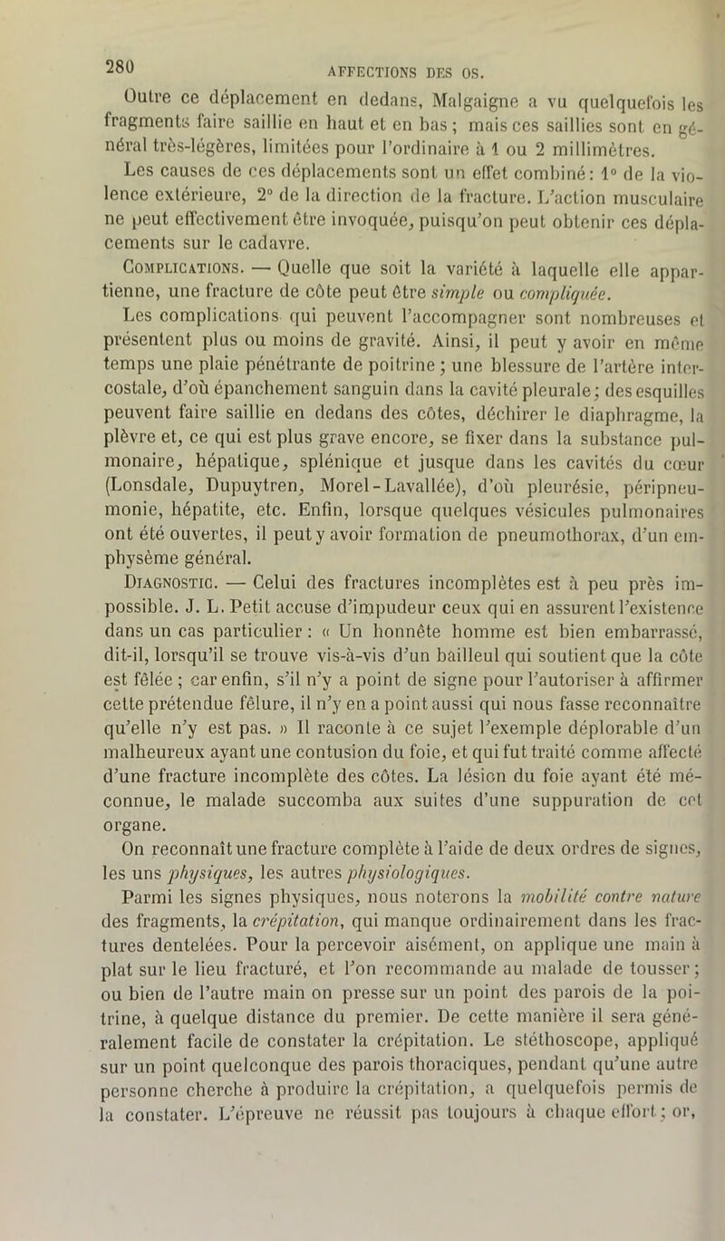 Outre ce déplacement en dedans, Malgaigne a vu quelquefois les fragments faire saillie en haut et en bas ; mais ces saillies sont en gé- néral très-légères, limitées pour l’ordinaire à 1 ou 2 millimètres. Les causes de ces déplacements sont un effet combiné: 1° de la vio- lence extérieure, 2° de la direction de la fracture. L’action musculaire ne peut effectivement être invoquée, puisqu’on peut obtenir ces dépla- cements sur le cadavre. Complications. — Quelle que soit la variété à laquelle elle appar- tienne, une fracture de côte peut être simple ou compliquée. Les complications qui peuvent l’accompagner sont nombreuses et présentent plus ou moins de gravité. Ainsi, il peut y avoir en môme temps une plaie pénétrante de poitrine; une blessure de l’artère inter- costale, d’où épanchement sanguin dans la cavité pleurale; des esquilles peuvent faire saillie en dedans des côtes, déchirer le diaphragme, la plèvre et, ce qui est plus grave encore, se fixer dans la substance pul- monaire, hépatique, splénique et jusque dans les cavités du cœur (Lonsdale, Dupuytren, Morel-Lavallée), d’où pleurésie, péripneu- monie, hépatite, etc. Enfin, lorsque quelques vésicules pulmonaires ont été ouvertes, il peut y avoir formation de pneumothorax, d’un em- physème général. Diagnostic. — Celui des fractures incomplètes est à peu près im- possible. J. L. Petit accuse d’impudeur ceux qui en assurent l’existence dans un cas particulier : « Un honnête homme est bien embarrassé, dit-il, lorsqu’il se trouve vis-à-vis d’un bailleul qui soutient que la côte est fêlée ; car enfin, s’il n’y a point de signe pour l’autoriser à affirmer celte prétendue fêlure, il n’y en a point aussi qui nous fasse reconnaître qu’elle n’y est pas. » Il raconte à ce sujet l’exemple déplorable d’un malheureux ayant une contusion du foie, et qui fut traité comme affecté d’une fracture incomplète des côtes. La lésion du foie ayant été mé- connue, le malade succomba aux suites d’une suppuration de cet organe. On reconnaît une fracture complète à l’aide de deux ordres de signes, les uns physiques, les autres physiologiques. Parmi les signes physiques, nous noterons la mobilité contre nature des fragments, la crépitation, qui manque ordinairement dans les frac- tures dentelées. Pour la percevoir aisément, on applique une main à plat sur le lieu fracturé, et l’on recommande au malade de tousser; ou bien de l’autre main on presse sur un point des parois de la poi- trine, à quelque distance du premier. De cette manière il sera géné- ralement facile de constater la crépitation. Le stéthoscope, appliqué sur un point quelconque des parois thoraciques, pendant qu’une autre personne cherche à produire la crépitation, a quelquefois permis de la constater. L’épreuve ne réussit pas toujours à chaque effort ; or,