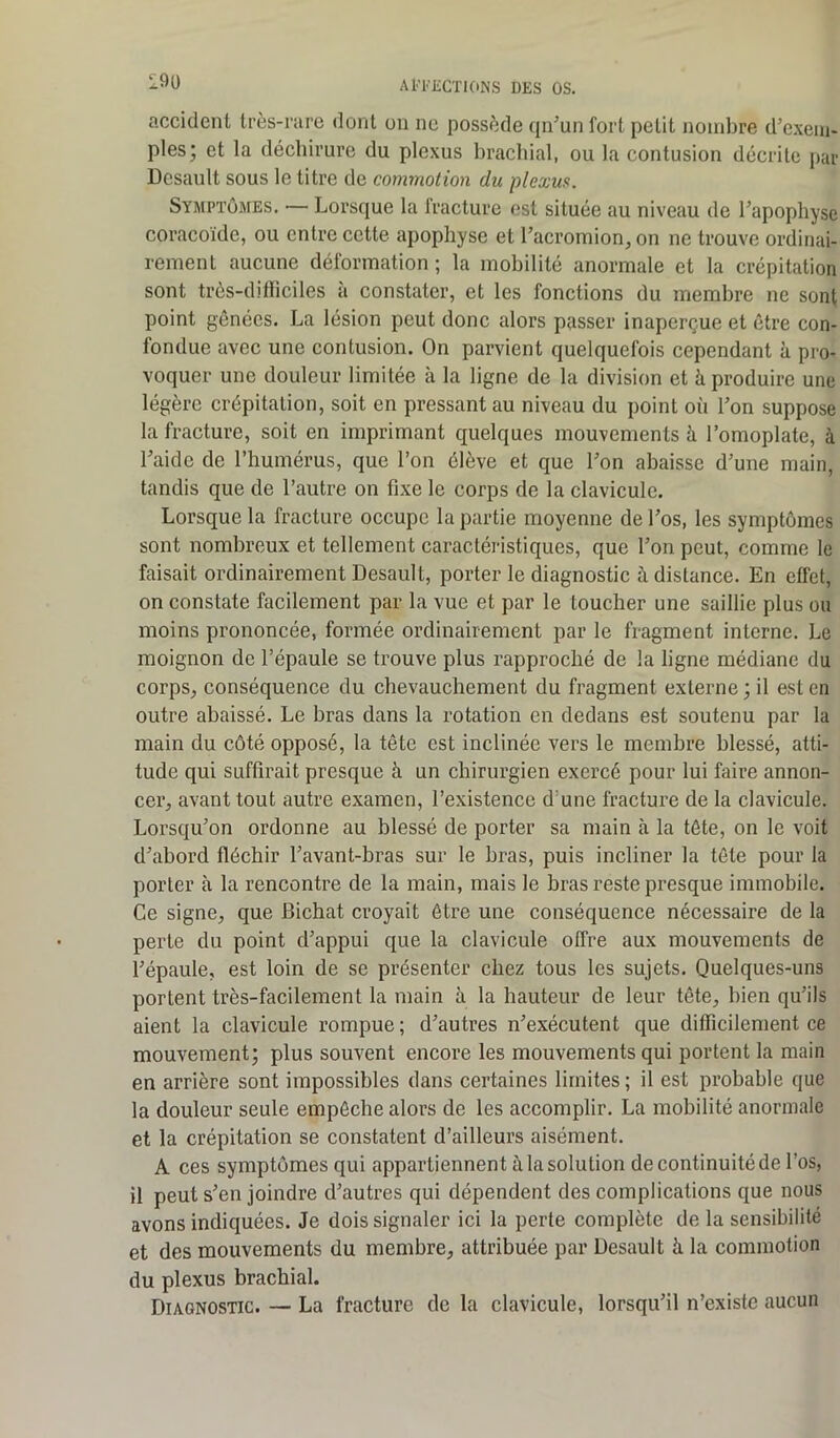 190 accident très-rare dont on ne possède qn'un fort petit nombre d'exem- ples; et la déchirure du plexus brachial, ou la contusion décrite par Desault sous le titre de commotion du plexus. Symptômes. — Lorsque la fracture est située au niveau de l'apophyse coracoïde, ou entre cette apophyse et l'acromion, on ne trouve ordinai- rement aucune déformation ; la mobilité anormale et la crépitation sont très-difficiles à constater, et les fonctions du membre ne sont point gênées. La lésion peut donc alors passer inaperçue et être con- fondue avec une contusion. On parvient quelquefois cependant à pro- voquer une douleur limitée à la ligne de la division et à produire une légère crépitation, soit en pressant au niveau du point où l'on suppose la fracture, soit en imprimant quelques mouvements à l’omoplate, à l'aide de l’humérus, que l’on élève et que l'on abaisse d'une main, tandis que de l’autre on fixe le corps de la clavicule. Lorsque la fracture occupe la partie moyenne de l'os, les symptômes sont nombreux et tellement caractéristiques, que l'on peut, comme le faisait ordinairement Desault, porter le diagnostic à distance. En effet, on constate facilement par la vue et par le toucher une saillie plus ou moins prononcée, formée ordinairement par le fragment interne. Le moignon de l’épaule se trouve plus rapproché de la ligne médiane du corps, conséquence du chevauchement du fragment externe ; il est en outre abaissé. Le bras dans la rotation en dedans est soutenu par la main du côté opposé, la tête est inclinée vers le membre blessé, atti- tude qui suffirait presque à un chirurgien exercé pour lui faire annon- cer, avant tout autre examen, l’existence d une fracture de la clavicule. Lorsqu'on ordonne au blessé de porter sa main à la tête, on le voit d'abord fléchir l’avant-bras sur le bras, puis incliner la tête pour la porter à la rencontre de la main, mais le bras reste presque immobile. Ce signe, que Bichat croyait être une conséquence nécessaire de la perte du point d’appui que la clavicule offre aux mouvements de l'épaule, est loin de se présenter chez tous les sujets. Quelques-uns portent très-facilement la main à la hauteur de leur tête, bien qu’ils aient la clavicule rompue; d’autres n'exécutent que difficilement ce mouvement; plus souvent encore les mouvements qui portent la main en arrière sont impossibles dans certaines limites ; il est probable que la douleur seule empêche alors de les accomplir. La mobilité anormale et la crépitation se constatent d’ailleurs aisément. A ces symptômes qui appartiennent à la solution de continuité de l’os, il peut s'en joindre d'autres qui dépendent des complications que nous avons indiquées. Je dois signaler ici la perte complète de la sensibilité et des mouvements du membre, attribuée par Desault à la commotion du plexus brachial. Diagnostic. — La fracture de la clavicule, lorsqu'il n’existe aucun