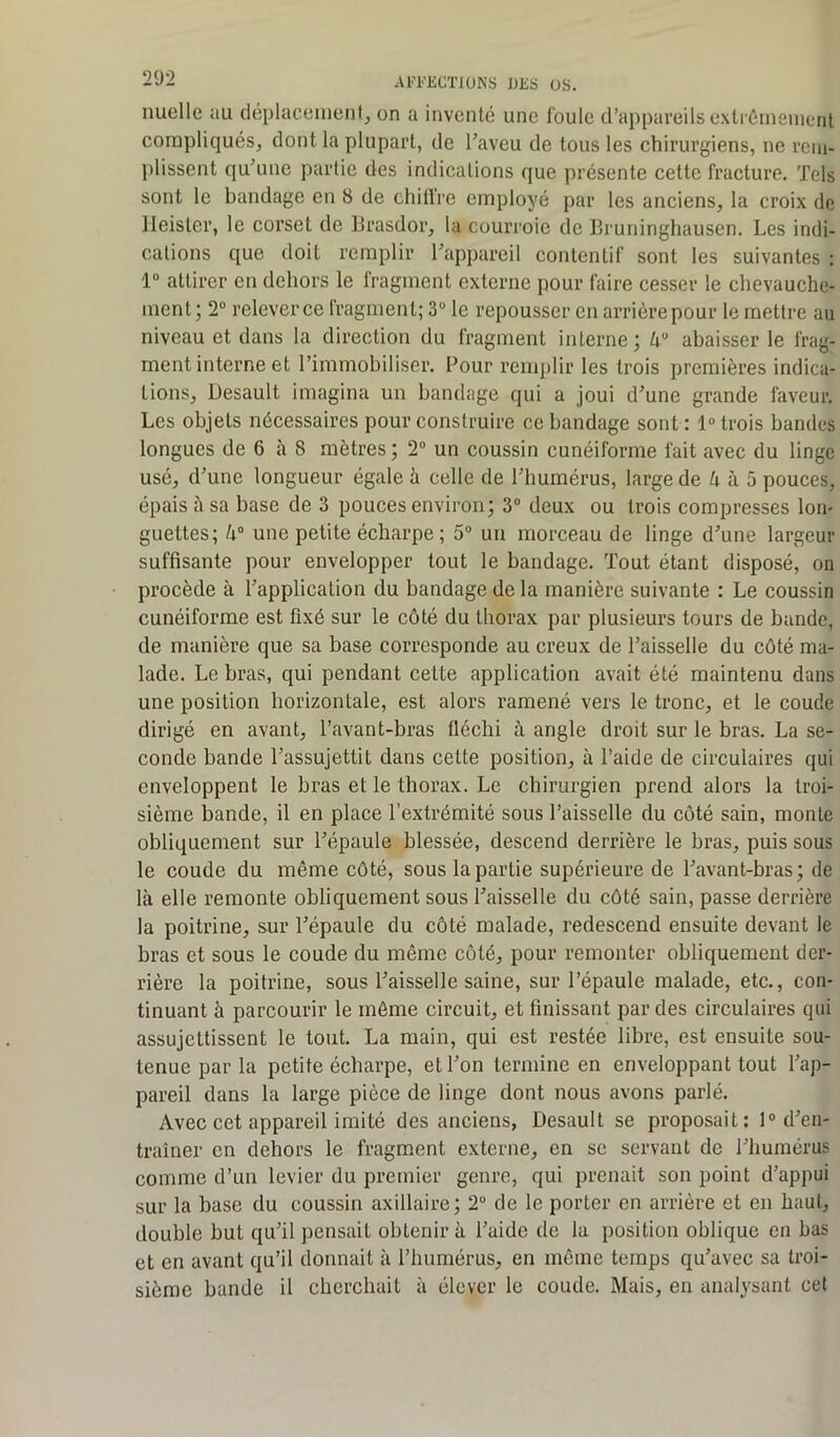 nuelle au déplacement, on a inventé une foule d’appareils extrêmement compliqués, dont la plupart, de l’aveu de tous les chirurgiens, ne rem- plissent qu’une partie des indications que présente cette fracture. Tels sont le bandage en 8 de chiffre employé par les anciens, la croix de Heister, le corset de Brasdor, la courroie de Bruninghausen. Les indi- cations que doit remplir l’appareil contentif sont les suivantes : 1° attirer en dehors le fragment externe pour faire cesser le chevauche- ment ; 2° relever ce fragment; 3° le repousser en arrière pour le mettre au niveau et dans la direction du fragment interne; ka abaisser le frag- ment interne et l’immobiliser. Pour remplir les trois premières indica- tions, Desault imagina un bandage qui a joui d’une grande faveur. Les objets nécessaires pour construire ce bandage sont : 1° trois bandes longues de 6 à 8 mètres; 2° un coussin cunéiforme fait avec du linge usé, d’une longueur égale à celle de l’humérus, large de U à 5 pouces, épais à sa base de 3 pouces environ; 3° deux ou trois compresses lon- guettes; /i° une petite écharpe; 5° un morceau de linge d’une largeur suffisante pour envelopper tout le bandage. Tout étant disposé, on procède à l’application du bandage de la manière suivante : Le coussin cunéiforme est fixé sur le côté du thorax par plusieurs tours de bande, de manière que sa base corresponde au creux de l’aisselle du côté ma- lade. Le bras, qui pendant cette application avait été maintenu dans une position horizontale, est alors ramené vers le tronc, et le coude dirigé en avant, l’avant-bras fléchi à angle droit sur le bras. La se- conde bande l’assujettit dans cette position, à l’aide de circulaires qui enveloppent le bras et le thorax. Le chirurgien prend alors la troi- sième bande, il en place l'extrémité sous l’aisselle du côté sain, monte obliquement sur l’épaule blessée, descend derrière le bras, puis sous le coude du même côté, sous la partie supérieure de l’avant-bras; de là elle remonte obliquement sous l’aisselle du côté sain, passe derrière la poitrine, sur l’épaule du côté malade, redescend ensuite devant le bras et sous le coude du même côté, pour remonter obliquement der- rière la poitrine, sous l’aisselle saine, sur l’épaule malade, etc., con- tinuant à parcourir le même circuit, et finissant par des circulaires qui assujettissent le tout. La main, qui est restée libre, est ensuite sou- tenue par la petite écharpe, et l’on termine en enveloppant tout l’ap- pareil dans la large pièce de linge dont nous avons parlé. Avec cet appareil imité des anciens, Desault se proposait: 1° d’en- traîner en dehors le fragment externe, en se servant de l’humérus comme d’un levier du premier genre, qui prenait son point d’appui sur la base du coussin axillaire; 2“ de le porter en arrière et en haut, double but qu’il pensait obtenir à l’aide de la position oblique en bas et en avant qu’il donnait à l’humérus, en même temps qu’avec sa troi- sième bande il cherchait à élever le coude. Mais, en analysant cet