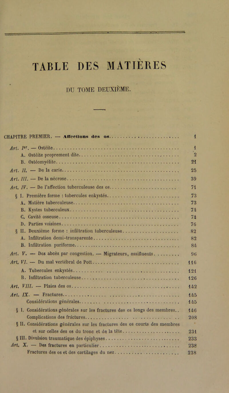 TABLE DES MATIERES DU TOME DEUXIÈME. CHAPITRE PREMIER. — Affections des os 1 Art. Ier. — Ostéite 1 A. Ostéite proprement dite 2 B. Ostéomyélite 21 Art. 11. — De la carie .' 25 Art. 111. — De la nécrose 39 Art. IV. — De l’affection tuberculeuse des os 71 § I. Première forme : tubercules enkystés 73 A. Matière tuberculeuse 73 B. Kystes tuberculeux 74 C. Cavité osseuse 74 D. Parties voisines 76 § II. Deuxième forme : infiltration tuberculeuse 82 A. Infiltration demi-transparente 82 B. Infiltration puriforme 84 Art. V. — Des abcès par congestion. — Migrateurs, ossifluents 96 Art. VI. — Du mal vertébral de Pott 116 A. Tubercules enkystés 121 B. Infiltration tuberculeuse 126 Art. VIII. — Plaies des os 142 Art. IX. — Fractures 145 Considérations générales 145 § I. Considérations générales sur les fractures des os longs des membres.. 146 Complications des fractures 208 § II. Considérations générales sur les fractures des os courts des membres et sur celles des os du tronc et de la tête 231 § III. Divulsion traumatique des épiphyses 233 Art. X. — Des fractures en particulier 238 Fractures des os et des cartilages du nez 238