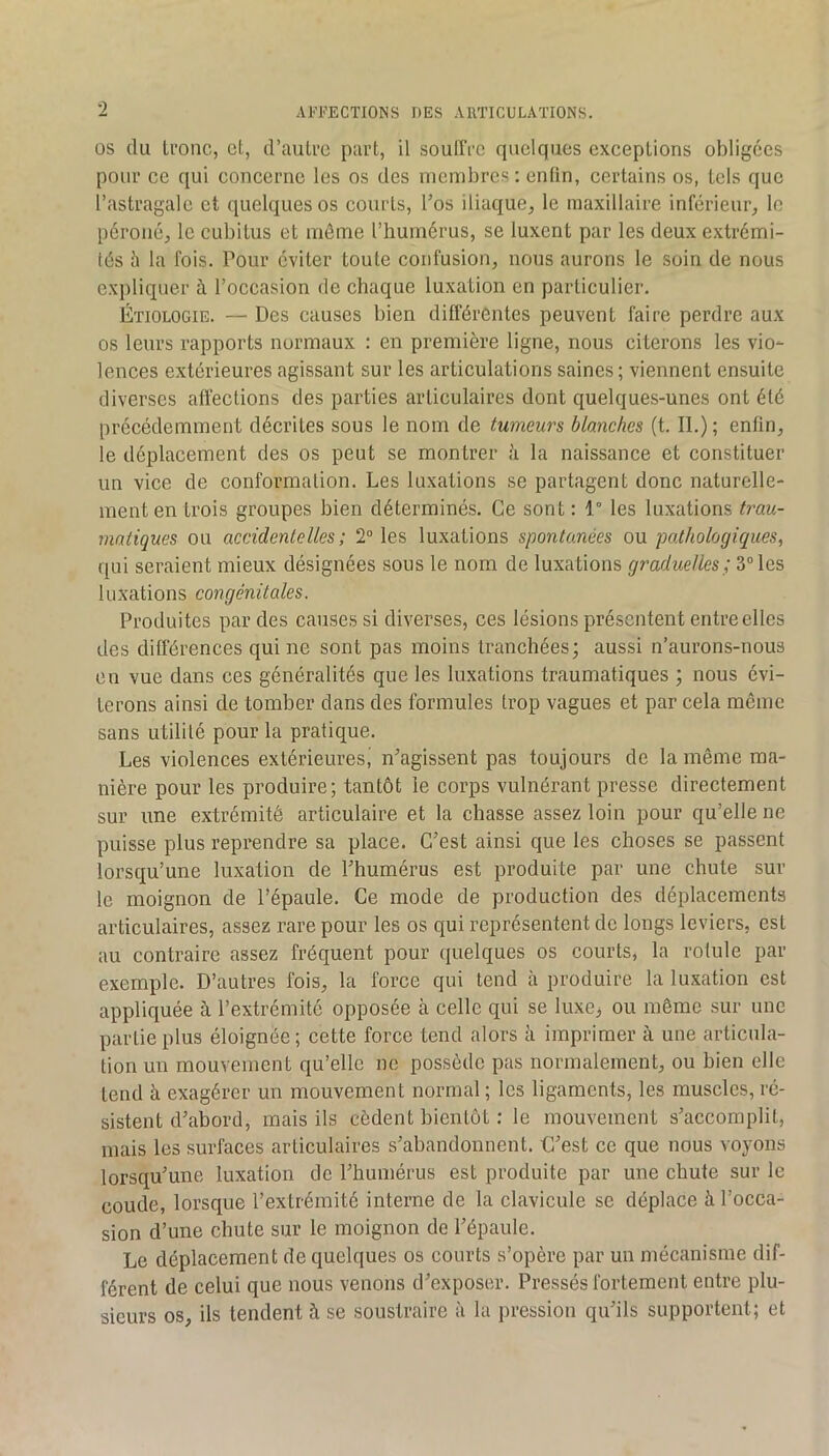 OS (lu tl'onc, et, d’aulFC part, il souITi’c quelques exceptions obligées pour ce qui concerne les os des membres; enfin, certains os, tels que l’astragale et quelques os courts, l’os iliaque, le maxillaire inférieur, le péroné, le cubitus et même l’humérus, se luxent par les deux extrémi- tés 5 la fois. Pour éviter toute confusion, nous aurons le soin de nous expliquer h l’occasion de chaque luxation en particulier. Étiologie. — Des causes bien différentes peuvent faire perdre aux os leurs rapports normaux : en première ligne, nous citerons les vio- lences extérieures agissant sur les articulations saines; viennent ensuite diverses affections des parties articulaires dont quelques-unes ont été précédemment décrites sous le nom de tumeurs blanches (t. II.) ; enfin, le déplacement des os peut se montrer :'i la naissance et constituer un vice de conformation. Les luxations se partagent donc naturelle- ment en trois groupes bien déterminés. Ce sont: 1° les luxations trau- matiques ou accidentelles ; 2“ les luxations spontanées ou pathologiques, qui seraient mieux désignées sous le nom de luxations graduelles; 3° les luxations congénitales. Produites par des causes si diverses, ces lésions présentent entre elles des différences qui ne sont pas moins tranchées; aussi n’aurons-nous en vue dans ces généralités que les luxations traumatiques ; nous évi- terons ainsi de tomber dans des formules trop vagues et par cela même sans utilité pour la pratique. Les violences extérieures, n’agissent pas toujours de la même ma- nière pour les produire; tantôt le corps vulnérant presse directement sur une extrémité articulaire et la chasse assez loin pour qu’elle ne puisse plus reprendre sa place. C’est ainsi que les choses se passent lorsqu’une luxation de l’humérus est produite par une chute sur le moignon de l’épaule. Ce mode de production des déplacements articulaires, assez rare pour les os qui représentent de longs leviers, est au contraire assez fréquent pour ({uelques os courts, la rotule par exemple. D’autres fois, la force qui tend à produire la luxation est appliquée à l’extrémité opposée à celle qui se luxe^ ou même sur une partie plus éloignée; cette force tend alors ii imprimer à une articula- tion un mouvement qu’elle ne possède pas normalement, ou bien elle tend à exagérer un mouvement normal ; les ligaments, les muscles, ré- sistent d’abord, mais ils cèdent bientôt : le mouvement s’accomplit, mais les surfaces articulaires s’abandonnent. C’est ce que nous voyons lorsqu’une luxation de l’humérus est produite par une chute sur le coude, lorsque l’extrémité interne de la clavicule se déplace à l’occa- sion d’une chute sur le moignon de l’épaule. Le déplacement de quelques os courts s’opère par un mécanisme dif- férent de celui que nous venons d’exposer. Pressés fortement entre plu- sieurs os, ils tendent à se soustraire à la pression qu’ils supportent; et