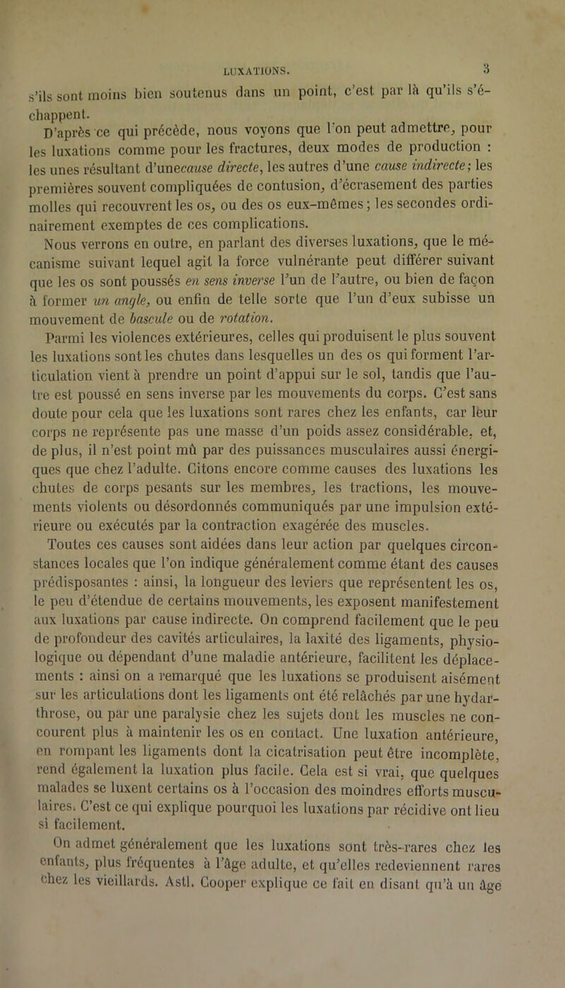 s’ils sont moins bien soutenus dans un point, c est pai* là qu ils s é- chappent. D’après ce qui précède, nous voyons que Ton peut admettre^ pour les luxations comme pour les fractures, deux modes de production ; les unes résultant d’unecaMse directe, les autres d’une cause indirecte; les premières souvent compliquées de contusion^ d^écrasement des parties molles qui recouvrent les os, ou des os eux-mêmes; les secondes ordi- nairement exemptes de ces complications. Nous verrons en outre, en parlant des diverses luxations, que le mé- canisme suivant lequel agit la force vulnérante peut différer suivant que les os sont poussés en sens inverse Fun de bautre, ou bien de façon à former un angle, ou enfin de telle sorte que l’un d’eux subisse un mouvement de bascule ou de rotation. Parmi les violences extérieures, celles qui produisent le plus souvent les luxations sont les chutes dans lesquelles un des os qui forment l’ar- ticulation vient à prendre un point d’appui sur le sol, tandis que l’au- tre est poussé en sens inverse par les mouvements du corps. C’est sans doute pour cela que les luxations sont rares chez les enfants, car leur corps ne représente pas une masse d’un poids assez considérable, et, de plus, il n’est point mû par des puissances musculaires aussi énergi- ques que chez l’adulte. Citons encore comme causes des luxations les chutes de corps pesants sur les membres, les tractions, les mouve- ments violents ou désordonnés communiqués par une impulsion exté- rieure ou exécutés par la contraction exagérée des muscles. Toutes ces causes sont aidées dans leur action par quelques circon- stances locales que l’on indique généralement comme étant des causes prédisposantes : ainsi, la longueur des leviers que représentent les os, le peu d’étendue de certains mouvements, les exposent manifestement aux luxations par cause indirecte. On comprend facilement que le peu de profondeur des cavités articulaires, la laxité des ligaments, physio- logique ou dépendant d’une maladie antérieure, facilitent les déplace- ments : ainsi on a remarqué que les luxations se produisent aisément sur les articulations dont les ligaments ont été relâchés par une hydar- throsc, ou par une paralysie chez les sujets dont les muscles ne con- courent plus à maintenir les os en contact. Une luxation antérieure, en rompant les ligaments dont la cicatrisation peut être incomplète, rend également la luxation plus facile. Cela est si vrai, que quelques malades se luxent certains os à l’occasion des moindres efforts muscu- laires. C’est ce qui explique pourquoi les luxations par récidive ont lieu si facilement. On admet généralement que les luxations sont très-rares chez les enfants, plus Iréquentes à râge adulte, et qu’elles redeviennent rares chez les vieillards. Asti. Cooper explique ce fait en disant qu’à un âge