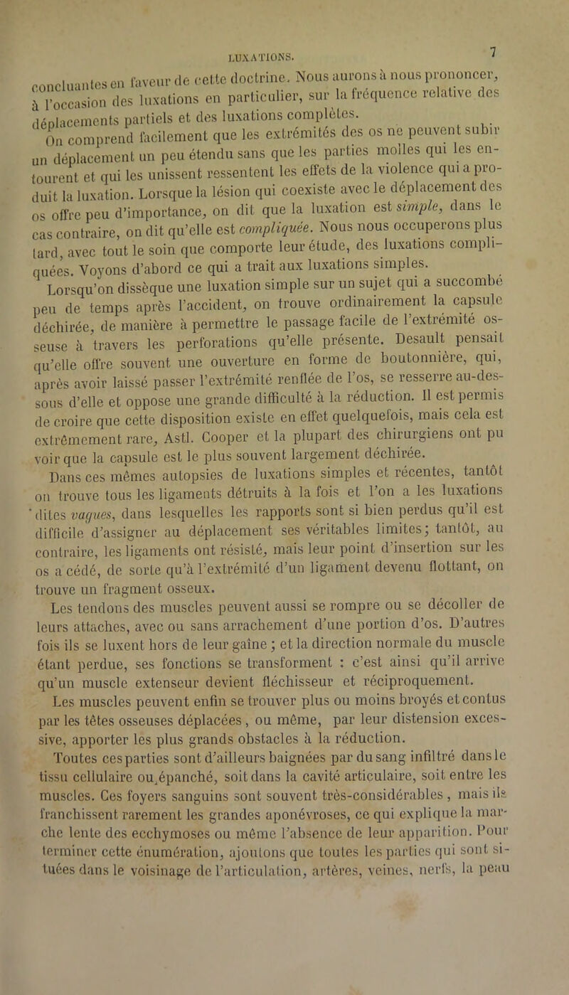 concluantes en faveur de cel te doctrine. Nous aurons à nous prononcer, à l’occasion des luxations en particulier, sur la fréquence relative des déplacements partiels et des luxations complétés. On comprend focilcment que les extrémités des os ne peuvent subir un déplacement un peu étendu sans que les parties molles qui les en- toureiU et qui les unissent ressentent les effets de la violence qui a pro- duit la luxation. Lorsque la lésion qui coexiste avec le déplacement des os offre peu d’importance, on dit que la luxation est simple, dans le cas contraire, on dit qu’elle est compliquée. Nous nous occuperons plus tard, avec tout le soin que comporte leur étude, des luxations compli- quées. Voyons d’abord ce qui a trait aux luxations simples. Lorsqu’on dissèque une luxation simple sur un sujet qui a succombe peu de temps après l’accident, on trouve ordinairement la capsule déchirée, de manière à permettre le passage facile de 1 extrémité os- seuse à travers les perforations qu’elle présente. Desault pensait qu’elle offre souvent une ouverture en forme de boutonnière, qui, après avoir laissé passer l’extrémité renflée de 1 os, se resserre au-des- sous d’elle et oppose une grande difficulté à la réduction. 11 est permis de croire que cette disposition existe en effet quelquefois, mais cela est extrêmement rare. Asti. Cooper et la plupart des chirurgiens ont pu voir que la capsule est le plus souvent largement déchirée. Dans ces mêmes autopsies de luxations simples et récentes, tantôt on trouve tous les ligaments détruits à la fois et l’on a les luxations 'dites vaques, dans lesquelles les rapports sont si bien perdus qu il est difficile d’assigner au déplacement ses véritables limites; tantôt, au contraire, les ligaments ont résisté, mais leur point d’insertion sur les os a cédé, de sorte qu’à l’extrémité d’un ligament devenu flottant, on trouve un fragment osseux. Les tendons des muscles peuvent aussi se rompre ou se décoller de leurs attaches, avec ou sans arrachement d’une portion d’os. D’autres fois ils se luxent hors de leur gaine ; et la direction normale du muscle étant perdue, ses fonctions se transforment : c’est ainsi qu’il arrive qu’un muscle extenseur devient fléchisseur et réciproquement. Les muscles peuvent enfin se trouver plus ou moins broyés et confus par les têtes osseuses déplacées, ou môme, par leur distension exces- sive, apporter les plus grands obstacles à la réduction. Toutes ces parties sont d’ailleurs baignées par du sang infiltré dans le tissu cellulaire ou^épanché, soit dans la cavité articulaire, soit entre les muscles. Ces foyers sanguins sont souvent très-considérables , mais ils franchissent rarement les grandes aponévroses, ce qui explique la mar- che lente des ecchymoses ou môme l’absence de leur apparition. Pour lenniner cette énumération, ajoutons que toutes les parties qui sont si- tuées dans le voisinage de l’articulation, artères, veines, nerfs, la peau