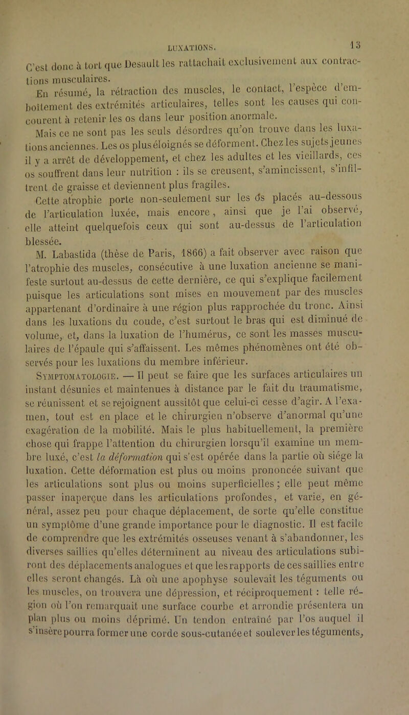 C’est donc à tort cjue Desault les ratLacliail cxulusivcuienl. tuix contrac- lions musculaires. , > i. Eu résumé, la rétraction des muscles, le contact, l espece d em- boîtement des extrémités articulaires, telles sont les causes qui con- courent à retenir les os dans leur position anormale. Mais ce ne sont pas les seuls désordres qu’on trouve dans les luxa- tions anciennes. Les os plus éloignés se déforment. Chez les sujets jeunes il y a arrêt de développement, et chez les adultes et les vieillards, ces os’souffrent dans leur nutrition : ils se creusent, s’amincissent, s’infil- trent de graisse et deviennent plus fragiles. Cette atrophie porte non-seulement sur les ds placés au-dessous de l’articulation luxée, mais encore, ainsi que je l’ai observé, elle atteint quelquefois ceux qui sont au-dessus de l’articulation blessée. M. Labasticla (thèse de Paris, 1866) a fait observer avec raison que l’atrophie des muscles, consécutive à une luxation ancienne se mani- feste surtout au-dessus de cette dernière, ce qui s’explique facilement puisque les articulations sont mises en mouvement par des muscles appartenant d’ordinaire à une région plus rapprochée du tronc. Ainsi dans les luxations du coude, c’est surtout le bras qui est diminué de volume, et, dans la luxation de l’humérus, ce sont les masses muscu- laires de l’épaule qui s’affaissent. Les memes phénomènes ont été ob- servés pour les luxations du membre inférieur. Symptomatologie. — Il peut se faire que les surfaces articulaires un instant désunies et maintenues à distance par le fait du traumatisme, se réunissent et se rejoignent aussitôt que celui-ci cesse d’agir. A l’exa- men, tout est en place et le chirurgien n’observe d’anormal qu’une exagération de la mobilité. Mais le plus habituellement, la premièi’c chose qui frappe l’attention du chirurgien lorsqu’il examine un mem- bre luxé, c’est la déformation qui s’est opérée dans la partie où siège la lu.xation. Cette déformation est plus ou moins prononcée suivant que les articulations sont plus ou moins superficielles ; elle peut même passer inaperçue dans les articulations profondes, et varie, en gé- néral, assez peu pour chaque déplacement, de sorte qu’elle constitue un symptôme d’une grande importance pour le diagnostic. Il est facile de comprendre que les extrémités osseuses venant à s’abandonner, les diverses saillies qu’elles déterminent au niveau des articulations subi- ront des déplacements analogues et que lesrapports de ces saillies entre elles seront changés. Là où une apophyse soulevait les téguments ou les muscles, ou trouvera une dépression, et réciproquement : telle ré- gion où l’on remarquait une surface courbe et arrondie présentera un plan plus ou moins déprimé. Un tendon entraîné par l’os auquel il s insère pourra former une corde sous-cutanée et soulever les téguments.