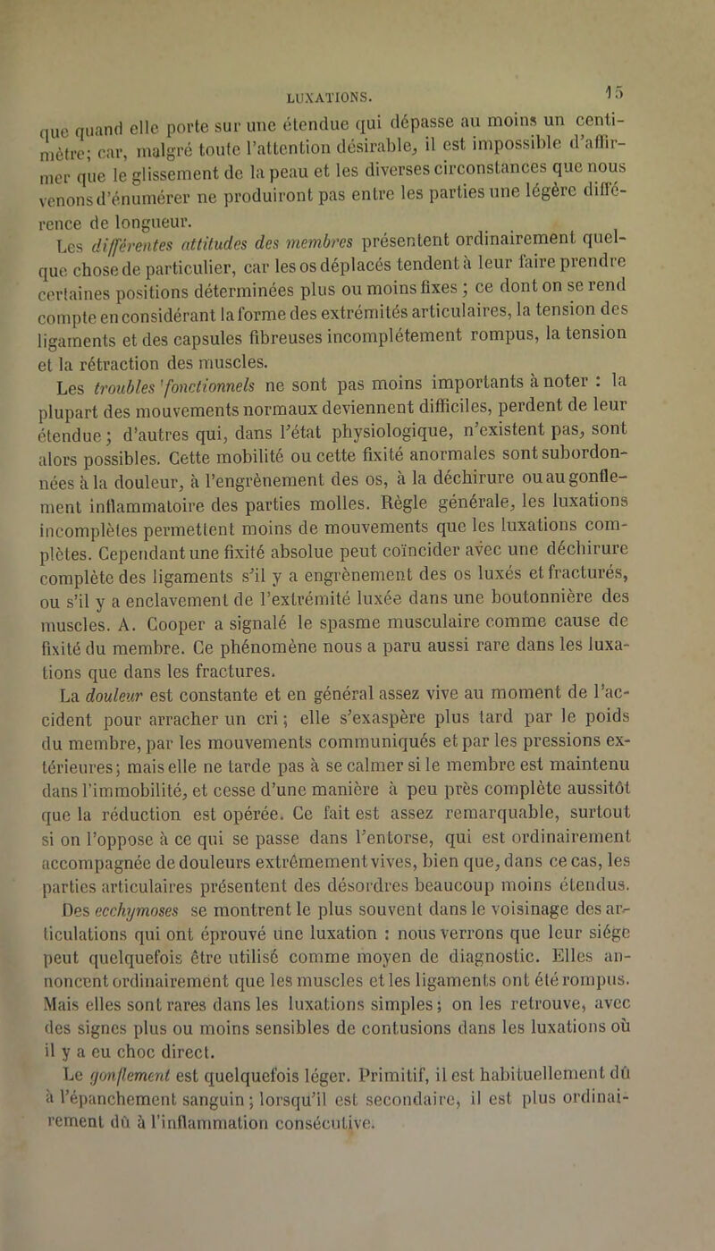 (lue oiiancl elle porte sur une étendue qui dépasse au moins un centi- mètre; Ccir, malgré toute l’attention désirable^ il est impossible d affii- iner que le glissement de la peau et les diverses circonstances que nous venons d’énumérer ne produiront pas entre les parties une légère ditïé- rence de longueur. Les différentes attitudes des membres présentent ordinairement quel- que chose de particulier, car les os déplacés tendent à leur taire prendre certaines positions déterminées plus ou moins fixes ; ce dont on se rend compte en considérant la forme des extrémités articulaires, la tension des ligaments et des capsules fibreuses incomplètement rompus, la tension et la rétraction des muscles. Les troubles 'fonctionnels ne sont pas moins importants à noter . la plupart des mouvements normaux deviennent difficiles, perdent de leur étendue ; d’autres qui, dans Létat physiologique, n’existent pas, sont alors possibles. Cette mobilité ou cette fixité anormales sont subordon- nées à. la douleur, à l’engrènement des os, à la déchirure ou au gonfle- ment inflammatoire des parties molles. Règle générale, les luxations incomplètes permettent moins de mouvements que les luxations com- plètes. Cependant une fixité absolue peut coïncider avec une déchirure complète des ligaments s’il y a engrènement des os luxés et fracturés, ou s’il y a enclavement de l’extrémité luxée dans une boutonnière des muscles. A. Cooper a signalé le spasme musculaire comme cause de fixité du membre. Ce phénomène nous a paru aussi rare dans les luxa- tions que dans les fractures. La douleur est constante et en général assez vive au moment de l’ac- cident pour arracher un cri ; elle s’exaspère plus tard par le poids du membre, par les mouvements communiqués et par les pressions ex- térieures; mais elle ne tarde pas à se calmer si le membre est maintenu dans l’immobilité, et cesse d’une manière à peu près complète aussitôt que la réduction est opérée. Ce fait est assez remarquable, surtout si on l’oppose à ce qui se passe dans l’entorse, qui est ordinairement accompagnée de douleurs extrêmement vives, bien que, dans ce cas, les parties articulaires présentent des désordres beaucoup moins étendus. Des ecchymoses se montrent le plus souvent dans le voisinage des aiv ticulations qui ont éprouvé une luxation : nous verrons que leur siège peut quelquefois être utilisé comme moyen de diagnostic. Elles an- noncent ordinairement que les muscles et les ligaments ont été rompus. Mais elles sont rares dans les luxations simples; on les retrouve, avec des signes plus ou moins sensibles de contusions dans les luxations où il y a eu choc direct. Le (jonflemeni est quelquefois léger. Primitif, il est habituellement dû à l’épanchement sanguin; lorsqu’il est secondaire, il est plus ordinai- rement dû à l’inflammation consécutive.