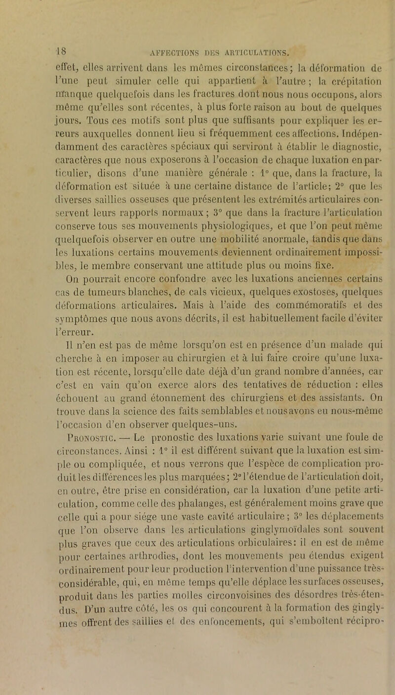 eflet, elles arrivent dans les mûmes circonstances; la déformation de Tune peut simuler celle qui appartient à Tautre ; la crépitation manque quelquefois dans les fractures dont nous nous occupons, alors même qu’elles sont récentes, à plus forte raison au bout de quelques jours. Tous ces motifs sont plus que suffisants pour expliquer les er- reurs auxquelles donnent lieu si fréquemment ces affections. Indépen- damment des caractères spéciaux qui serviront à établir le diagnostic, caractères que nous exposerons à l’occasion de chaque luxation en par- ticulier, disons d’une manière générale ; 1“ que, dans la fracture, la déformation est située à une certaine distance de l’article; 2° que les diverses saillies osseuses que présentent les extrémités articulaires con- servent leurs rapports normaux ; 3° que dans la fracture l’articulation conserve tous ses mouvements physiologiques, et que l’on peut même quelquefois observer en outre une mobilité anormale, tandis que dans les luxations certains mouvements deviennent ordinairement impossi- bles, le membre conservant une attitude plus ou moins fixe. On pourrait encore confondre avec les luxations anciennes certains cas de tumeurs blanches, de cals vicieux, quelques exostoses, quelques déformations articulaires. Mais à l’aide des commémoratifs et des symptômes que nous avons décrits, il est habituellement facile d’éviter l’erreur. U n’en est pas de même lorsqu’on est en présence d’un malade qui cherche à en imposer au chirurgien et à lui faire croire qu’une luxa- tion est récente, lorsqu’elle date déjà d’un grand nombre d’années, car c’est en vain qu’on exerce alors des tentatives de réduction : elles échouent au grand étonnement des chirurgiens et des assistants. On trouve dans la science des faits semblables etnousavons eu nous-même l’occasion d’en observer quelques-uns. Pronostic. — Le pronostic des luxations varie suivant une foule de circonstances. Ainsi : 1“ il est différent suivant que la luxation est sim- ple ou compliquée, et nous verrons que l’espèce de complication pro- duit les différences les plus marquées; 2” l’étendue de l’articulation doit, en outre, être prise en considération, car la luxation d’une petite arti- culation, comme celle des phalanges, est généralement moins grave que celle qui a pour siège une vaste cavité articulaire ; 3“ les déplacements que l’on observe dans les articulations ginglymoïdales sont souvent plus graves que ceux des articulations orbiculaires: il en est de même pour certaines arthrodies, dont les mouvements peu étendus exigent ordinairement pour leur production l’intervention d’une puissance très- considérable, qui, en môme temps qu’elle déplace les surfaces osseuses, produit dans les parties molles circonvoisines des désordres très-éten- dus. D’un autre côté, les os qui concourent à la formation des gingly- mes offrent des saillies et des enfoncements, qui s’emboîtent récipro-