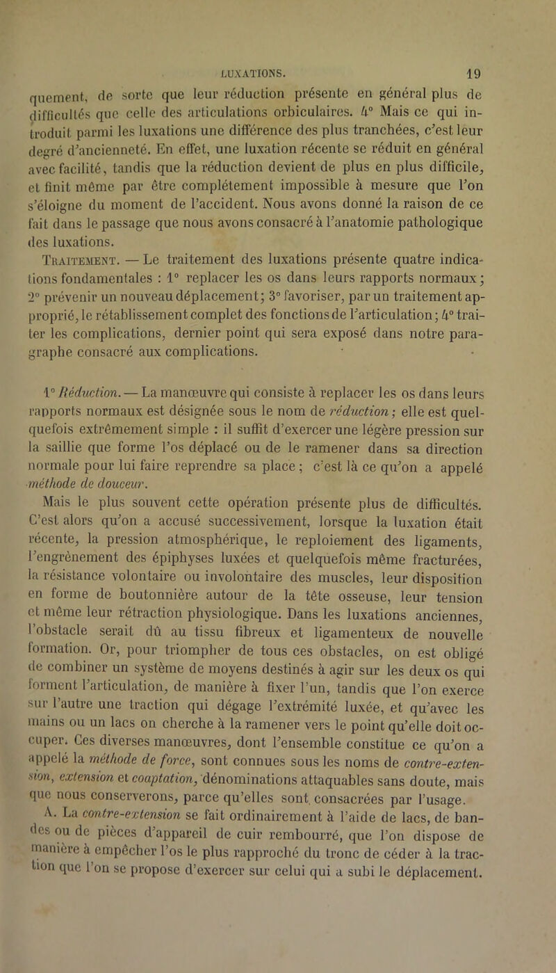 quement, de sorte que leur réduction présente en général plus de difficultés que celle des articulations orbiculaires. 4® Mais ce qui in- troduit parmi les luxations une différence des plus tranchées, c’est leur degré d’ancienneté. En effet, une luxation récente se réduit en général avec facilité, tandis que la réduction devient de plus en plus difficile, et finit même par être complètement impossible à mesure que l’on s’éloigne du moment de l’accident. Nous avons donné la raison de ce fait dans le passage que nous avons consacré à l’anatomie pathologique des luxations. Tkaiïement. — Le traitement des luxations présente quatre indica- lions fondamentales : 1® replacer les os dans leurs rapports normaux ; 2® prévenir un nouveau déplacement; 3® favoriser, par un traitement ap- proprié, le rétablissement complet des fonctions de l’articulation; 4® trai- ter les complications, dernier point qui sera exposé dans notre para- graphe consacré aux complications. Réduction. — La manœuvre qui consiste à replacer les os dans leurs rapports normaux est désignée sous le nom de réduction ; elle est quel- quefois extrêmement simple : il suffit d’exercer une légère pression sur la saillie que forme l’os déplacé ou de le ramener dans sa direction normale pour lui faire reprendre sa place ; c’est là ce qu’on a appelé méthode de douceur. Mais le plus souvent cette opération présente plus de difficultés. C’est alors qu’on a accusé successivement, lorsque la luxation était récente, la pression atmosphérique, le reploiement des ligaments, l’engrènement des épiphyses luxées et quelquefois même fracturées, la résistance volontaire ou involontaire des muscles, leur disposition en forme de boutonnière autour de la tête osseuse, leur tension et même leur rétraction physiologique. Dans les luxations anciennes, l’obstacle serait dû au tissu fibreux et ligamenteux de nouvelle formation. Or, pour triompher de tous ces obstacles, on est obligé de combiner un système de moyens destinés à agir sur les deux os qui forment l’articulation, de manière à fixer l’un, tandis que l’on exerce sur l’autre une traction qui dégage l’extrémité luxée, et qu’avec les mains ou un lacs on cherche à la ramener vers le point qu’elle doit oc- cuper. Ces diverses manœuvres, dont l’ensemble constitue ce qu’on a appelé la méthode de force, sont connues sous les noms de contre-exten- mn, extension et coaptation, dénominations attaquables sans doute, mais que nous conserverons, parce qu’elles sont, consacrées par l’usage. A. La contre-extension se fait ordinairement à l’aide de lacs, de ban- des ou de pièces d’appareil de cuir rembourré, que l’on dispose de manière à empêcher l’os le plus rapproché du tronc de céder à la trac- tion que 1 on se propose d’exercer sur celui qui a subi le déplacement.