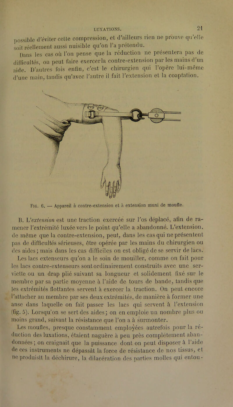 possible d’éviter celle compression, et d’ailleurs rien ne prouve qu’elle soit réellement aussi nuisible qu’on l’a prétendu. Dans les cas où l’on pense que la réduction ne présentera pas de difficultés, on peut faire exercerla contre-extension par les mains d’un aide. D’autres Ibis enfin, c’est le chirurgien qui l’opère lui-même d’une main, tandis qu’avec l’autre il fait l’extension et la coaptation. Fig. 6. — Appareil à contre-extension et à extension muni de moufle. B. L’extension est une traction exercée sur l’os déplacé, afin de ra- mener l’extrémité luxée vers le point qu’elle a abandonné. L’extension, de même que la contre-extension, peut, dans les cas qui ne présentent pas de difficultés sérieuses, être opérée par les mains du chirurgien ou des aides; mais dans les cas difficiles on est obligé de se servir de lacs. Les lacs extenseurs qu’on a le soin de mouiller, comme on fait pour les lacs contre-extenseurs sont ordinairement construits avec une ser- viette ou un drap plié suivant sa longueur et solidement fixé sur le membre par sa partie moyenne à l’aide de tours de bande, tandis que les extrémités flottantes servent à exercer la traction. On peut encore l’attacher au membre par ses deux extrémités, de manière à former une anse dans laquelle on fait passer les lacs qui servent à l’extension (fig. 5). Lorsqu’on se sert des aides; on en emploie un nombre plus ou moins grand, suivant la résistance que l’on a à surmonter. Les moulles, presque constamment employées autrefois pour la ré- duction des luxations, étaient naguère à peu près complètement aban- données; on craignait que la puissance dont on peut disposer à l’aide de ces instruments ne dépassât la force de résistance de nos tissus, et ne produisît la déchirure, la dilacération des parties molles qui entou-