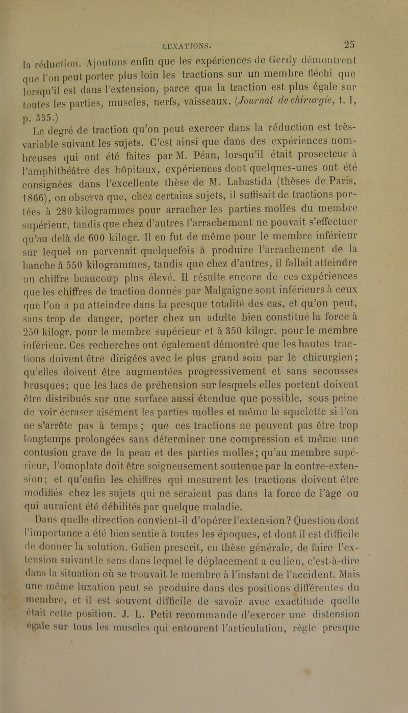 la rédiu'lion. Ajoutons onfin que les expériences <le Gerdy démontrent que l’on peut porter plus loin les tractions sur un membre fléchi que lorsqu’il est dans l’extension^ parce que la traction est plus égale sur foutes les parties^ muscles, nerfs, vaisseaux. {Jouvnal de chivurgie^ t. T, p. .ISS.) Le degré de traction qu’on peut exercer dans la réduction est très- variable suivant les sujets. C’est ainsi que dans des expériences nom- breuses qui ont été faites par M. Péan, lorsqu’il était prosecteur à l’amphithéâtre des hôpitaux, expériences dont quelques-unes ont été consignées dans l’excellente tbese de M. Labastida (theses dePaiis, ■1866), on observa que, chez certains sujets, il suffisait de tractions por- tées à 280 kilogrammes pour arracher les parties molles du membre supérieur, tandis que chez d’autres l’arrachement ne pouvait s’effectuer (|u’au delà de 600 kilogr. Il en fut de même pour le membre inférieur sur lequel on parvenait quelquefois à produire l’arrachement de la hanche à 550 kilogrammes, tandis que chez d’autres, il fallait atteindre un chiffre beaucoup plus élevé. Il résulte encore de ces expériences que les chiffres de traction donnés par Malgaigne sont inférieurs à ceux que l’on a pu atteindre dans la presque totalité des cas, et qu’on peut, sans trop de danger, porter chez un adulte bien constitué la force à 250 kilogr. pour le membre supérieur et à 350 kilogr. pour le membre inférieur. Ces recherches ont également démontré que les hautes trac- tions doivent être dirigées avec le plus grand soin par le chirurgien; qu’elles doivent être augmentées progressivement et sans secousses brusques; que les lacs de préhension sur lesquels elles portent doivent être distribués sur une surface aussi étendue que possible, sous peine de voir écraser aisément les parties molles et même le squelette si l’on ne s’arrête pas à temps ; que ces tractions ne peuvent pas être trop longtemps prolongées sans déterminer une compression et même une contusion grave de la peau et des parties molles; qu’au membre supé- rieur, l’omoplate doit être soigneusement soutenue par la contre-exten- sion; et qu’enfin les chiffres qui mesurent les tractions doivent être modifiés chez les sujets qui ne seraient pas dans la force de l’âge ou qui auraient été débilités par quelque maladie. Dans quelle direction convient-il d’opérer l’extension? Question dont l’importance a été bien sentie à toutes les époques, et dont il est difficile de donner la solution. Galien prescrit, en thèse générale, de faire l’ex- tension suivant le sens dans lequel le déplacement a eu lieu, c’est-à-dire dans la situation où se trouvait le membre à l’instant de l’accident. Mais une même luxation peut se produire dans des positions différentes du mendire, et il est souvent difficile de savoir avec exactitude quelle était cette position. J. L. Petit recommande d’exercer une distension égale sur tous les muscles (|ui entourent rarticulalion, règle presque