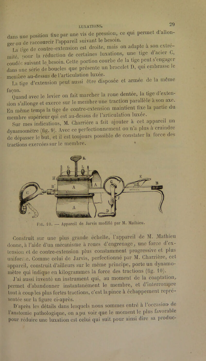 LUXATIONS. dans une position lixe par une vis de pression, ce qui permet d’allon- f'er ou de raccourcir l’appareil suivant le besoin. ” La li“'e de contre-extension est droite, mais on adapte à son extre- mitd oour la réduction de certaines luxations, une tige d’acier G, coudée suivant le besoin. Cette portion courbe de la tige peut s engager dans une série débouclés que présente un bracelet D, qui embrasse le membre au-dessus de l’articulation luxée. . , , La tige d’extension peut aussi être disposée et armee de la môme façon. , . 1 .• U ( Ouand avec le levier on fait marcher la roue dentee, la tige d exten- sion s’allonge et exerce sur le membre une traction parallèle à son axe. En même temps la tige de contre-extension maintient fixe la partie du membre supérieur qui est au-dessus de 1 articulation luxée. Sur mes indications, M. Gharrière a fait ajouter à cet appareil un dynamomètre (fig. 9). Avec ce perfectionnement on n’a plus h craindre de dépasser le but, et il est toujours possible de constater la force des tractions exercées sur le membre. * FiG. 10. — Appareil de .Tarvis modifié par M. Mathieu. Construit sur une plus grande échelle, l’appareil de M. ^Mathieu donne, à l’aide d’un mécanisme à roues d’engrenage, une force d’ex- tension et de contre-extension plus constamment progressive et plus iiniforn.e. Comme celui de Jarvis, perfectionné par M. Gharrière, cet appareil, construit d’ailleurs sur le même principe, porte un dynamo- mètre qui indique en kilogrammes la force des tractions (lig. 10). J’ai aussi inventé un instrument qui, au moment de la coaptation, permet d’abandonner instantanément le membre, et d’interrompre tout à coup les plus fortes tractions, c’est la pince à échappement repré- sentée sur la ligure ci-après. D’après les détails dans lesquels nous sommes entré è l’occasion de l'anatomie pathologique, on a pu voir que le moment le plus favoiable pour réduire une luxation est celui qui suit pour ainsi dire sa produc-