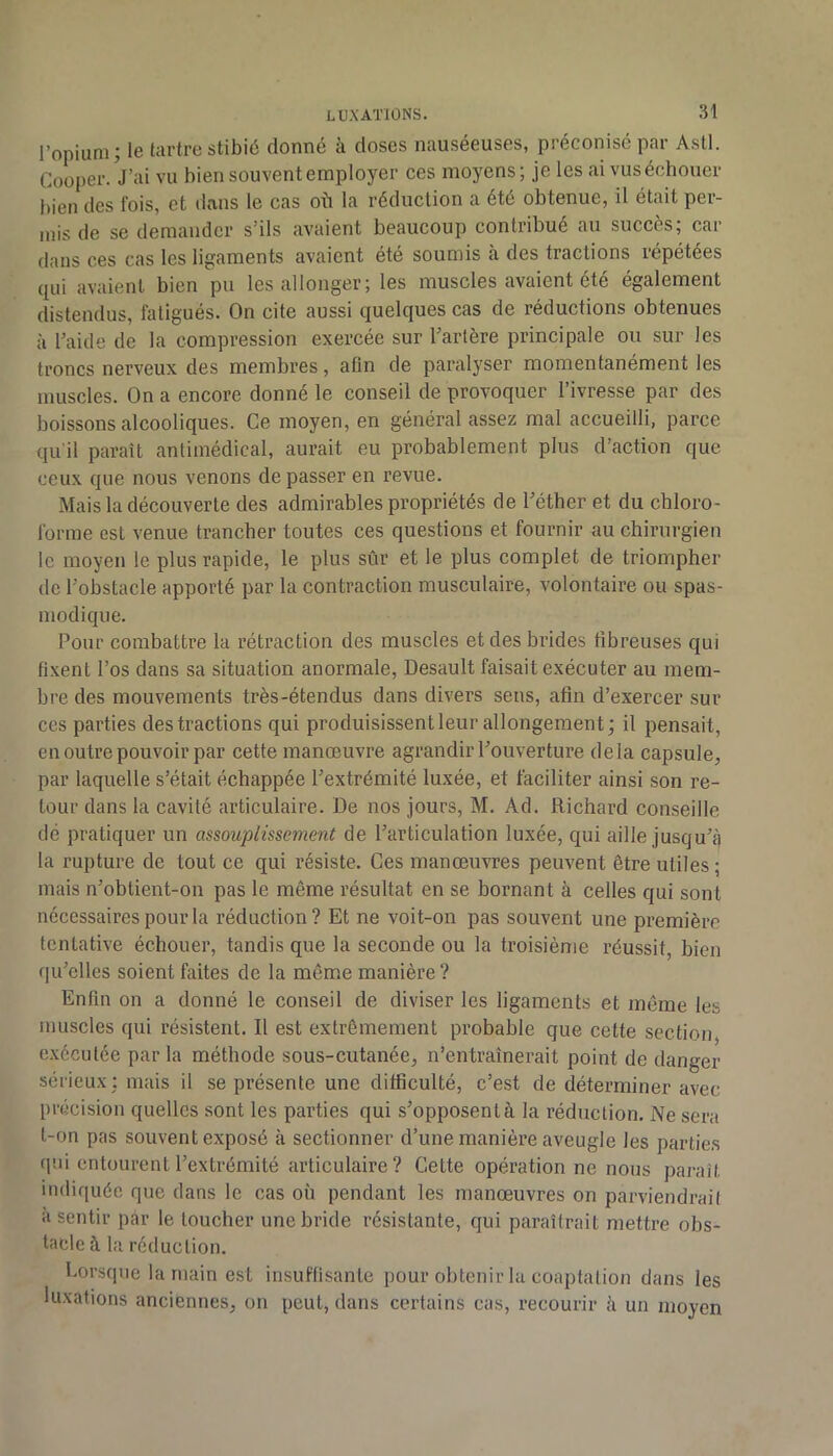 l’opium; le tartre stibié donné à doses nauséeuses, préconisé par Asti. Cooper.Vai vu bien souvent employer ces moyens; je les ai vusécbouer bien des fois, et dans le cas où la réduction a été obtenue, il était per- mis de se demander s’ils avaient beaucoup contribué au succès; car dans ces cas les ligaments avaient été soumis à des tractions répétées qui avaient bien pu les allonger; les muscles avaient été également distendus, fatigués. On cite aussi quelques cas de réductions obtenues à l’aide de la compression exercée sur l’artère principale ou sur les troncs nerveux des membres, afin de paralyser momentanément les muscles. On a encore donné le conseil de provoquer l’ivresse par des boissons alcooliques. Ce moyen, en général assez mal accueilli, parce qu’il paraît antimédical, aurait eu probablement plus d’action que ceux que nous venons de passer en revue. Mais la découverte des admirables propriétés de l’éther et du chloro- forme est venue trancher toutes ces questions et fournir au chirurgien le moyen le plus rapide, le plus sûr et le plus complet de triompher de l’obstacle apporté par la contraction musculaire, volontaire ou spas- modique. Pour combattre la rétraction des muscles et des brides fibreuses qui fixent l’os dans sa situation anormale, Desault faisait exécuter au mem- bre des mouvements très-étendus dans divers sens, afin d’exercer sur ces parties des tractions qui produisissent leur allongement; il pensait, en outre pouvoir par cette manœuvre agrandir l’ouverture delà capsule, par laquelle s’était échappée l’extrémité luxée, et faciliter ainsi son re- tour dans la cavité articulaire. De nos jours, M. Ad. Richard conseille dé pratiquer un assouplissement de l’articulation luxée, qui aille jusqu’à la rupture de tout ce qui résiste. Ces manœuvres peuvent être utiles; mais n’obtient-on pas le même résultat en se bornant à celles qui sont nécessaires pour la réduction? Et ne voit-on pas souvent une première tentative échouer, tandis que la seconde ou la troisième réussit, bien qu’elles soient faites de la même manière ? Enfin on a donné le conseil de diviser les ligaments et même les muscles qui résistent. Il est extrêmement probable que cette section, e.xcculée parla méthode sous-cutanée, n’entraînerait point de danger sérieux; mais il se présente une difficulté, c’est de déterminer avec précision quelles sont les parties qui s’opposent à la réduction. Ne sera t-on pas souvent exposé à sectionner d’une manière aveugle les parties qui entourent l’extrémité articulaire? Cette opération ne nous paraît indiquée que dans le cas où pendant les manœuvres on parviendrait a sentir par le loucher une bride résistante, qui paraîtrait mettre obs- tacle à la réduction. Lorsque la main est insuffisante pour obtenir la coaptation dans les luxations anciennes, on peut, dans certains cas, recourir îi un moyen