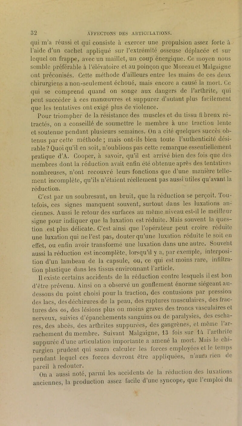qui m’a réussi et qui consiste h exercer une propulsion assez Ibrte à l’aide d’un cachet appliqué sur rexlrémité osseuse déplacée et sur lequel on frappe, avec un maillet, un coup énergique. Ce moyen nous semble préférable à l’élévatoire et au poinçon que Moreau et Malgaigne ont préconisés. Cette méthode d’ailleurs entre les mains de ces deux chirurgiens a non-seulement échoué, mais encore a causé la mort. Ce (jLii se comprend quand on songe aux dangers de l’arthrite, qui peut succéder à ces manœuvres et suppurer d’autant plus facilement que les tentatives ont exigé plus de violence. Pour triompher de la résistance des muscles et du tissu 11 breux ré- tractés, on a conseillé de soumettre le membre à une traction lente et soutenue pendant plusieurs semaines. Ün a cité quelques succès ob- tenus par cette méthode; mais ont-ils bien toute l’authenticité dési- rable? Quoiqu’il en soit, n’oublions pas cette remarque essentiellement pratique d’A. Cooper, à savoir, qu’il est arrivé bien des fois que des membres dont la réduction avait enfin été obtenue après des tentatives nombreuses, n’ont recouvré leurs fonctions que d’une manière telle- ment incomplète, qu’ils n’étaient réellement pas aussi utiles qu’avant la réduction. C’est par un soubresaut, un bruit, que la réduction se perçoit. Tou- tefois, ces signes manquent souvent, surtout dans les luxations an- ciennes. Aussi le retour des surfaces au même niveau est-il le meilleur signe pour indiquer que la luxation est réduite. Mais souvent la ques- tion est plus délicate. C’est ainsi que l’opérateur peut croire réduite une luxation qui ne l’est pas, douter qu’une luxation réduite le soit en effet, ou enfin avoir transformé une luxation dans une autre. Souvent aussi la réduction est incomplète, lorsqu’il y a, par exemple, interposi- tion d’un lambeau de la capsule, ou, ce qui est moins rare, infiltra- tion plastique dans les tissus environnant l’article. Il existe certains accidents de la réduction contre lesquels il est bon d’être prévenu. Ainsi on a observé un gonflement énorme siégeant au- dessous du point choisi pour la traction, des contusions par piession des lacs, des déchirures de la peau, des ruptures musculaires, des frac- tures des os, des lésions plus ou moins graves des troncs vasculaires et nerveux, suivies d’épanchements sanguins ou de paralysies, des escha- res, des abcès, des arthrites suppurées, des gangrènes, et même l’ar- rachement du membre. Suivant Malgaigne, 13 fois sur lé larthrile suppurée d’une articulation importante a amené la mort. Mais le chi- rurgien prudent qui saura calculer les forces employées et le temps pendant lequel ces forces devront être appliquées, n’aui'a rien de pareil h redouter. On a aussi noté, parmi les accidents de la rétluclioii des luxations anciennes, la production assez facile d’une syncope, (lue l’emploi du
