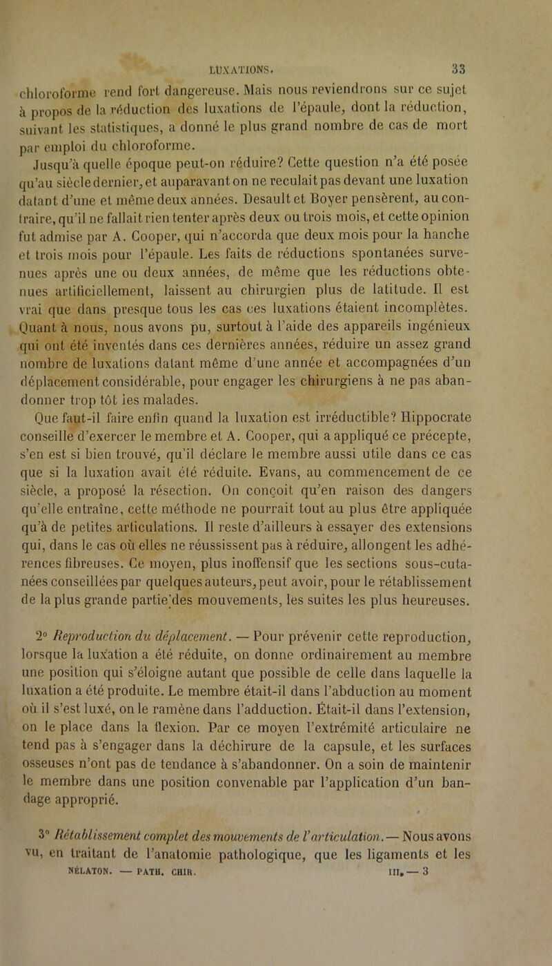 chlorolbrrne rend fort dangereuse. Mais nous reviendrons sur ce sujet à propos de la réduction des luxations de l’épaule, dont la réduction, suivant les statistiques, a donné le plus grand nombre de cas de mort par emploi du chloroforme. Jusqu’à quelle époque peut-on réduire? Cette question n’a été posée qu’au siècle dernier, et auparavant on ne reculait pas devant une luxation datant d’une et même deux années. Desault et Boyer pensèrent, au con- traire, qu’il ne fallait rien tenter après deux ou trois mois, et cette opinion fut admise par A. Gooper, qui n’accorda que deux mois pour la hanche et trois mois pour l’épaule. Les faits de réductions spontanées surve- nues après une ou deux années, de même que les réductions obte- nues artiliciellement, laissent au chirurgien plus de latitude. Il est vrai que dans presque tous les cas ces luxations étaient incomplètes. Quant à nous, nous avons pu, surtout à l’aide des appareils ingénieux qui ont été inventés dans ces dernières années, réduire un assez grand nombre de luxations datant môme d’une année et accompagnées d’un déplacement considérable, pour engager les chirurgiens à ne pas aban- donner trop tôt les malades. Que faut-il faire enfin quand la luxation est irréductible? Hippocrate conseille d’exercer le membre et A. Cooper, qui a appliqué ce précepte, s’en est si bien trouvé, qu’il déclare le membre aussi utile dans ce cas que si la luxation avait été réduite. Evans, au commencement de ce siècle, a proposé la résection. On conçoit qu’en raison des dangers qu’elle entraîne, cette méthode ne pourrait tout au plus être appliquée qu’à de petites articulations. Il reste d’ailleurs à essayer des extensions qui, dans le cas où elles ne réussissent pas à réduire, allongent les adhé- rences fibreuses. Ce moyen, plus inoffensif que les sections sous-cuta- nées conseillées par quelques auteurs, peut avoir, pour le rétablissement de la plus grande partie’des mouvements, les suites les plus heureuses. 2° Reproduction du déplacement. — Pour prévenir cette reproduction, lorsque la lux;ation a été réduite, on donne ordinairement au membre une position qui s’éloigne autant que possible de celle dans laquelle la luxation a été produite. Le membre était-il dans l’abduction au moment où il s’est luxé, on le ramène dans l’adduction. Était-il dans l’extension, on le place dans la flexion. Par ce moyen l’extrémité articulaire ne tend pas à s’engager dans la déchirure de la capsule, et les surfaces osseuses n’ont pas de tendance à s’abandonner. On a soin de maintenir le membre dans une position convenable par l’application d’un ban- dage approprié. t 3® Rétahlissement complet des mouvements de Varticulation. — Nous avons vu, en traitant de l’anatomie pathologique, que les ligaments et les NÉLATON. — PATH. CHIK. III,— 3