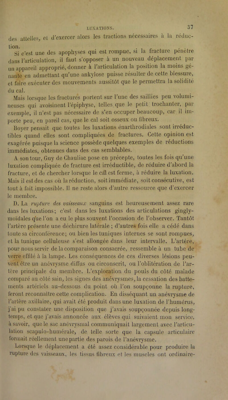 (les atlelles, el irexcrcer alors les tractions nécessaires à la rédiic- ^ *Si c’est une des apophyses qui est rompue, si la fracture pénètre dans l’articulation, il faut s’opposer à un nouveau déplacement par un appareil approprié, donner à l’articulation la position la moins gê- nante en admettant qu’une ankylosé puisse résulter de cette blessure, et faire exécuter des mouvements aussitôt que le permettra la solidité il U cal. Mais lorsque les fractures portent sur l’une des saillies peu volumi- neuses qui avoisinent l’épiphyse, telles que le petit trochanter, par exemple, il n’est pas nécessaire de s’en occuper beaucoup, car il im- porte peu, en pareil cas, que le cal soit osseux ou fibreux. Boyer pensait que toutes les luxations énarthrodiales sont irréduc- tibles quand elles sont compliquées de fractures. Cette opinion est exagérée puisque la science possède quelques exemples de réductions immédiates, obtenues dans des cas semblables. A son tour, Guy de Chauliac pose en précepte, toutes les fois qu’une luxation compliquée de fracture est irréductible, de réduire d’abord la fracture, et de chercher lorsque le cal est ferme, à réduire la luxation. Mais il est des cas où la réduction, soit immédiate, soit consécutive, est tout à fait impossible. Il ne reste alors d’autre ressource que d’exercer le membre. D. La rupture des vaisseaux sanguins est heureusement assez rare dans les luxations; c’est dans les luxations désarticulations gingly- moïdales que l’on a eu le plus souvent l’occasion de l’observer. Tantôt l’artère présente une déchirure latérale ; d’autres fois elle a cédé dans toute sa circonférence; ou bien les tuniques internes se sont rompues, et la tunique celluleuse s’est allongée dans leur intervalle. L’artère, pour nous servir de la comparaison consacrée, ressemble à un tube de verre effilé à la lampe. Les conséquences de ces diverses lésions peu- vent être un anévrysme diffus ou circonscrit, ou l’oblitération de l’ar- tère principale du membre. L’exploration du pouls du côté malade comparé au coté sain, les signes des anévrysmes, la cessation des batte- ments artériels au-dessous du point où l’on soupçonne la rupture, feront reconnaître cette complication. En disséquant un anévrysme de l’artère axillaire, qui avait été produit dans une luxation de l’humérus, j’ai pu constater une disposition que j’avais soupçonnée depuis long- temps, et que j’avais annoncée aux élèves qui suivaient mon service, à savoir, que le sac anévrysmal communiquait largement avec l’articu- lation scapulo-humérale, de telle sorte que la capsule articulaire formait réellement une partie des parois de l’anévrysme. Lorsque le déplacement a ôté assez considérable pour produire la rupture des vaisseaux, les tissus fibreux et les muscles ont ordinaire-