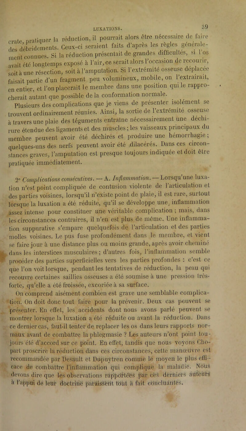 craie, pratiquer i- la rédiicLion, il pourrait alors être nécessaire de faire ni< neiix-ci seraient laits d après les règles genéiale- faisait partie d’un fragment peu volumineux, mobile, on l’extrairait, en entier, et l’on placerait le membre dans une position qui le rappro- cherait autant que possible de la conformation normale. Plusieurs des complications que je viens de présenter isolément se trouvent ordinairement réunies. Ainsi, la sortie de 1 extrémité osseuse à travers une plaie des téguments entraîne nécessairement une déchi- rure étendue des ligaments et des muscles ; les vaisseaux principaux du membre peuvent avoir été déchirés et produire une hémorrhagie ; quelques-uns des nerfs peuvent avoir été dilacérés. Dans ces circon- stances graves, l’amputation est presque toujours indiquée et doit être pratiquée immédiatement. 2“ Complications consécutives. — A. — Lorsqu’une luxa- tion n’est point compliquée de contusion violente de 1 articulation et des parties voisines, lorsqu’il n’existe point de plaie, il est rare, surtout lorsque la luxation a été réduite, qu’il se développe une, inflammation assez intense pour constituer une véritable complication ; mais, dans les circonstances contraires, il n’en est plus de môme. Une inflamma- tion suppurative s’empare quelquefois de l’articulation et des parties molles voisines. Le pus fuse profondément dans le membre, et vient se faire jour à une distance plus ou moins grande, après avoir cheminé dans les interstices musculaires ; d’autres fois, rinflammatiou semble procéder des parties superficielles vers les parties profondes : c’est ce que l’on voit lorsque, pendant les tentatives de réduction, la peau qui recouvre certaines saillies osseuses a été soumise à une pression très- forte, qu’elle a été froissée, excoriée à sa surface. On comprend aisément combien est grave une semblable complica- tion. On doit donc tout faire pour la prévenir. Deux cas peuvent se présenter. En effet, les accidents dont nous avons parlé peuvent se montrer lorsque la luxation a été réduite ou avant la réduction. Dans ce dernier cas, faut-il tenter de replacer les os dans leurs rapports nor- maux avant de combattre la phlegmasie ? Les auteurs n’ont point tou- jours été d’accord sur ce point. En effet, tandis que nous voyons Gho- part proscrire la réduction dans ces circonstances, cette manœuvre est recommandée par Desault et Dupuytren eomme le moyen le plus efli - cace de combattre l’inflammation qui complique la maladie. Nous devons dire que les observations rappdHéés par cës derniers autëilt’s à l’appui de leur doctririë pal-aiSsënt tdüt îi fait cdncludntës.