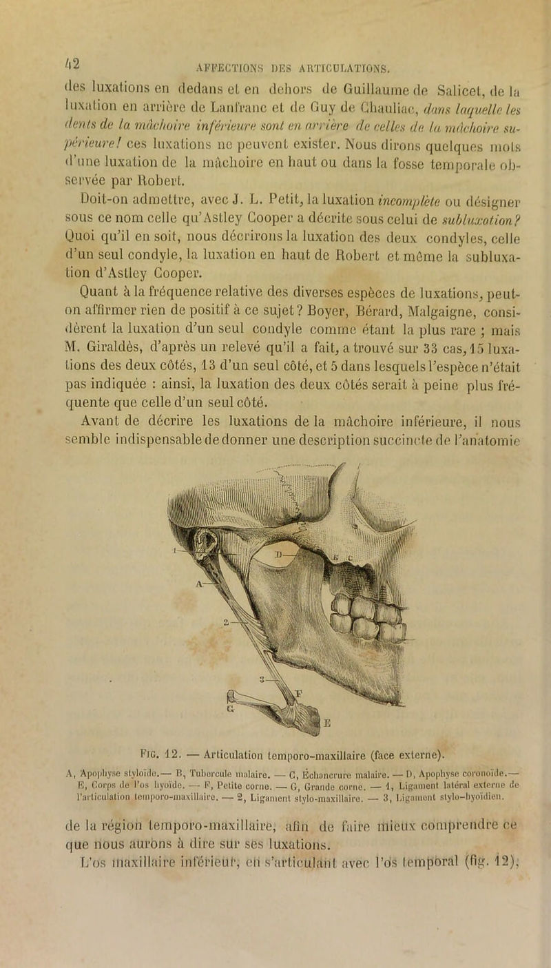 (les luxations en dedans et en dehors de Guillaume de Salicel, de la luxation en arrière de Lantranc et de Guy de Gluudiac, dam laquelle les dents de la muchmre inférieure sont en arriére de celles de lu mâchoire su- périeure! ces luxations ne peuvent exister. Nous dirons quelques mois d’une luxation de la mâchoire en haut ou dans la fosse temporale ob- servée par Robert. Doit-on admettre, avec J. L. Petite la luxation ou désigner sous ce nom celle qu’Astley Gooper a décrite sous celui de subluxotion? Quoi qu’il en soit, nous décrirons la luxation des deux condyles, celle d’un seul condyle, la luxation en haut de Robert et môme la subluxa- tion d’Astley Gooper. Quant à la fréquence relative des diverses espèces de luxations, peut- on affirmer rien de positif à ce sujet? Boyer, Bérard, Malgaigne, consi- <lèrent la luxation d’un seul condyle comme étant la plus rare ; mais M. Giraldès, d’après un relevé qu’il a fait, a trouvé sur 33 cas, 15 luxa- tions des deux côtés, 13 d’un seul côté, et 5 dans lesquels l’espèce n’était pas indiquée : ainsi, la luxation des deux côtés serait à peine plus fré- quente que celle d’un seul côté. Avant de décrire les luxations de la mâchoire inférieure, il nous semble indispensable de donner une description succincte de l’anatomie Fig. 12. — Articulation temporo-maxillaire (face externe). A, Apophyse slyloïde.— B, Tubomile malaire. — C, Échancrure maluiro. — D, Apophyse coronoïde.— E, Corps do l’os hyoïde. — F, Pclite corne. — G, Grande corne. — 1, Ligament latéral externe de l'ailiculation lomporo-niaxillaire. — 2, Ligament stylo-maxillaire. — 3, Ligament slylo-hyoïdien. de la région temporo-maxillaire, afin de faire mieux comprendre ce que nous aurons â dire sur ses luxations.