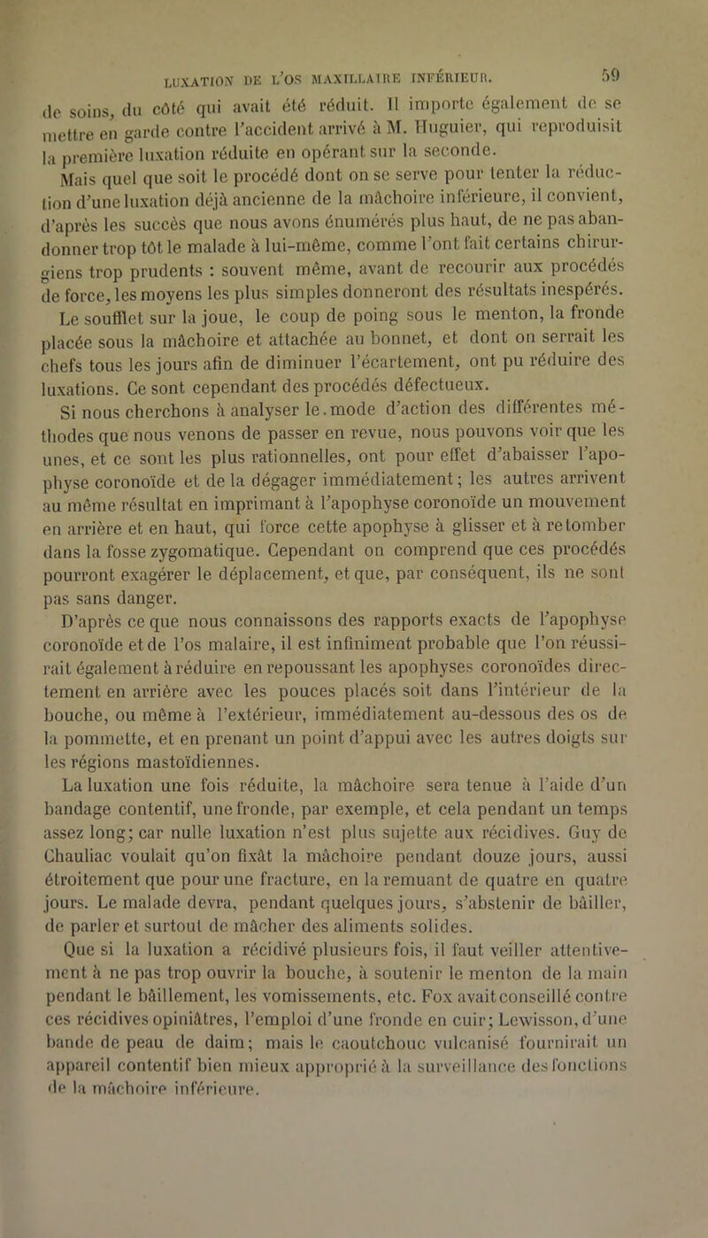 50 (lo soins, (lu côté qui avait été réduit. 11 inipnrtc également do se mettre en garde contre l’accident arrivé à M. ITuguier, qui reproduisit la première lu.vation réduite en opérant sur la seconde. Mais quel que soit le procédé dont on se serve pour tenter la réduc- tion d’une luxation déjà ancienne de la mâchoire inférieure, il convient, d’après les succès que nous avons énumérés plus haut, de ne pas aban- donner trop tôt le malade a lui-même, comme 1 ont fait certains chirui- giens trop prudents ; souvent même, avant de recourir aux procédés de force, les moyens les plus simples donneront des résultats inespérés. Le soufflet sur la joue, le coup de poing sous le menton, la fronde placée sous la mâchoire et attachée au bonnet, et dont on serrait les chefs tous les jours afin de diminuer l’écartement, ont pu réduire des luxations. Ce sont cependant des procédés défectueux. Si nous cherchons à analyser le.mode d’action des différentes mé- thodes que nous venons de passer en revue, nous pouvons voir que les unes, et ce sont les plus rationnelles, ont pour effet d’abaisser l’apo- physe coronoïde et delà dégager immédiatement; les autres arrivent au même résultat en imprimant à l’apophyse coronoïde un mouvement en arrière et en haut, qui force cette apophyse à glisser et à retomber dans la fosse zygomatique. Cependant on comprend que ces procédés pourront exagérer le déplacement, et que, par conséquent, ils ne sont pas sans danger. D’après ce que nous connaissons des rapports exacts de l’apophyse coronoïde et de l’os malaire, il est infiniment probable que l’on réussi- rait également à réduire en repoussant les apophyses coronoïdes direc- tement en arriére avec les pouces placés soit dans l’intérieur de la bouche, ou même à l’extérieur, immédiatement au-dessous des os de la pommette, et en prenant un point d’appui avec les autres doigts sur les régions mastoïdiennes. La luxation une fois réduite, la mâchoire sera tenue à l’aide d’un bandage contentif, une fronde, par exemple, et cela pendant un temps assez long; car nulle luxation n’est plus sujette aux récidives. Guy de Chauliac voulait qu’on fixât la mâchoire pendant douze jours, aussi étroitement que pour une fracture, en la remuant de quatre en quatre jours. Le malade devra, pendant quelques jours, s’abstenir de bâiller, de parler et surtout de mâcher des aliments solides. Que si la luxation a récidivé plusieurs fois, il faut veiller attentive- ment à ne pas trop ouvrir la bouche, à soutenir le menton de la main pendant le bâillement, les vomissements, etc. Fox avait conseillé conti-e ces récidives opiniâtres, l’emploi d’une fronde en cuir; Lewisson, d’une bande de peau de daim; mais le caoutchouc vulcanisé fournirait un appareil contentif bien mieux approprié à la surveillance desfonclions d(> la mâchoire inférieure.