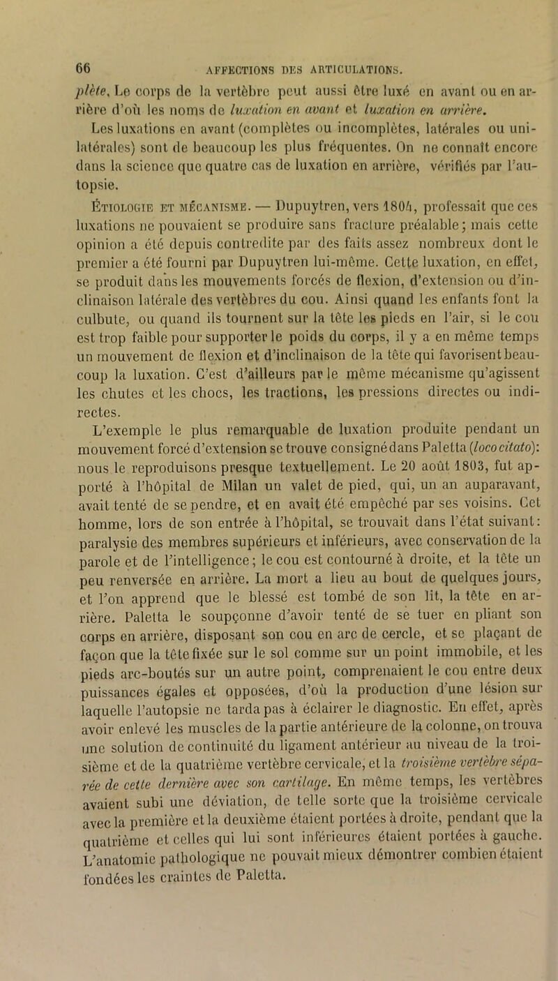 pl'ete. Le corps de lu vertèbre peut aussi être luxé en avant ou en ar- rière d’où les noms de luxation en avant et luxation en arrière. Les luxations en avant (complètes ou incomplètes, latérales ou uni- latérales) sont de beaucoup les plus fréquentes. On ne connaît cncore dans la science que quatre cas de luxation en arrière, vérifiés par l’au- topsie. Étiologie et mécanisme. — Dupuytren, vers I8O/1, professait que ces luxations ne pouvaient se produire sans fracture préalable; mais cette opinion a été depuis contredite par des faits assez nombreux dont le premier a été fourni par Dupuytren lui-mème. Cette luxation, en effet, se produit daiis les mouvements forcés de flexion, d’extension ou d’in- clinaison latérale des vertèbres du cou. Ainsi quand les enfants font la culbute, ou quand ils tournent sur la tète les pieds en l’air, si le cou est trop faible pour supporter le poids du corps, il y a en même temps un mouvement de flexion et d’inclinaison de la tête qui favorisent beau- coup la luxation. C’est d’ailleurs parle môme mécanisme qu’agissent les chutes et les chocs, les tractions, les pressions directes ou indi- rectes. L’exemple le plus remarquahle de luxation produite pendant un mouvement forcé d’extension se trouve consigné dans Palelta {lococitato): nous le reproduisons presque textuellement. Le 20 août 1803, fut ap- porté à l’hôpital de Milan un valet de pied, qui, un an auparavant, avait tenté de se pendre, et en avait été empêché par ses voisins. Cet homme, lors de son entrée à l’hôpital, se trouvait dans l’état suivant: paralysie des membres supérieurs et inférieurs, avec conservation de la parole et de l’intelligence; le cou est contourné à droite, et la tête un peu renversée en arrière. La mort a lieu au bout de quelques jours, et l’on apprend que le blessé est tombé de son lit, la tête en ar- rière. Palelta le soupçonne d’avoir tenté de se tuer en pliant son corps en arrière, disposant son cou en arc de cercle, et se plaçant de façon que la tête fixée sur le sol comme sur un point immobile, et les pieds arc-boutés sur un autre point, comprenaient le cou entre deux puissances égaies et opposées, d’ou la production d une lésion sur laquelle l’autopsie ne tarda pas à éclairer le diagnostic. En effet, après avoir enlevé les muscles de la partie antérieure de la colonne, on trouva une solution de continuité du ligament antérieur au niveau de la troi- sième et de la quatrième vertèbre cervicale, et la troisième vertèbre sépa- rée de cette dernière avec son cartilage. En môme temps, les vertèbres avaient subi une déviation, de telle sorte que la troisième cervicale avec la première et la deuxième étaient portées à droite, pendant que la quatrième et celles qui lui sont inférieures étaient portées à gauche. L’anatomie pathologique ne pouvait mieux démontrer combien étaient fondées les craintes de Paletta.