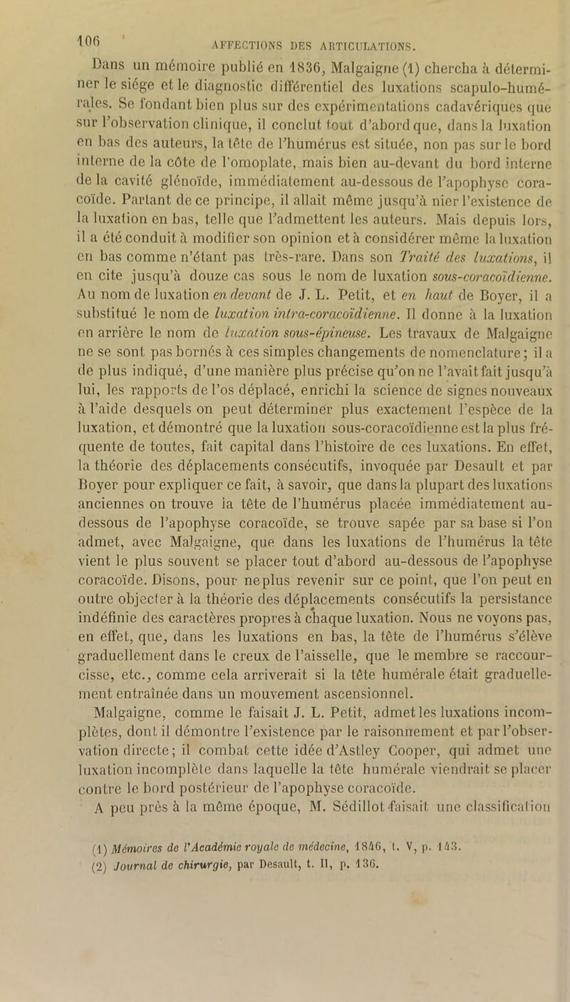 Dans un mémoire publié en 1836, Malgaigne (1) chercha à détermi- ner le siège et le diagnostic dilïérentiel des luxations scapulo-humé- rales. Se fondant bien plus sur des expérimentations cadavériques que sur l’observation clinique, il conclut tout d’abord que, dans la luxation en bas des auteurs, la tête de l’humérus est située, non pas sur le bord interne de la côte de l’omoplate, mais bien au-devant du bord interne de la cavité glénoïde, immédiatement au-dessous de l’apophyse cora- coïde. Partant de ce principe, il allait même jusqu’à nier l’existence de la luxation en bas, telle que l’admettent les auteurs. Mais depuis lors, il a été conduit à modifier son opinion et à considérer môme la luxation en bas comme n’étant pas très-rare. Dans son Traité des luxations, il en cite jusqu’à douze cas sous le nom de luxation sous-coracoïdienne. Au nom de luxation en devant de J. L. Petit, et en haut de Boyer, il a substitué le nom de luxation intrarcoracoïdienne. Il donne à la luxation en arrière le nom de luxation sous-épineuse. Les travaux de Malgaigne ne se sont pas bornés à ces simples changements de nomenclature; il a de plus indiqué, d’une manière plus précise qu’on ne l’avait fait jusqu’à lui, les rapports de l’os déplacé, enrichi la science de signes nouveaux à l’aide desquels on peut déterminer plus exactement l'espèce de la luxation, et démontré que la luxation sous-coracoïdienne est la plus fré- quente de toutes, fait capital dans l’histoire de ces luxations. En effet, la théorie des déplacements consécutifs, invoquée par Desault et par Boyer pour expliquer ce fait, à savoir, que dans la plupart des luxations anciennes on trouve la tête de l’humérus placée immédiatement au- dessous de l’apophyse coracoïde, se trouve sapée par sa base si l’on admet, avec Malgaigne, que dans les luxations de l’humérus la tête vient le plus souvent se placer tout d’abord au-dessous de l’apophyse coracoïde. Disons, pour neplus revenir sur ce point, que l’on peut en outre objecter à la théorie des déplacements consécutifs la persistance indéfinie des caractères propres à chaque luxation. Nous ne voyons pas, en effet, que, dans les luxations en bas, la tête de l’humérus s’élève graduellement dans le creux de l’aisselle, que le membre se raccour- cisse, etc., comme cela arriverait si la tête humérale était graduelle- ment entraînée dans un mouvement ascensionnel. Malgaigne, comme le faisait J. L. Petit, admet les luxations incom- plètes, dont il démontre l’existence par le raisonnement et par l’obser- vation directe ; il combat cette idée d’Astley Cooper, qui admet une luxation incomplète dans laquelle la fête humérale viendrait se placer contre le bord postérieur de l’apophyse coracoïde. A peu près à la môme époque, M. Sédillot-faisait une classification i;i) Mémoires de l'Académie royale de médecine, 1846, 1. V, p. 148. (2) Journal de chirurgie, par Desault, t. Il, p. 130.