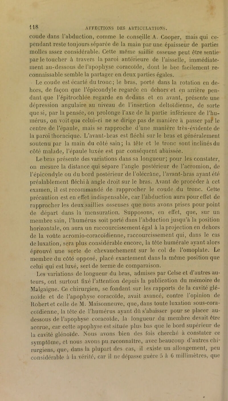 coude dans l’abduction, comme le conseille A. Cooper, mais qui ce- pendant reste toujours séparée de la main par une épaisseur de parties molles assez considérable. Celte même saillie osseuse peut être sentie par le toucher à travers la paroi antérieure de l’aisselle, immédiate- ment au-dessous de l’apophyse coracoïde, dont le bec facilement re- connaissable semble la partager en deu.x parties égales. Le coude est écarté du tronc; le bras, porté dans la rotation en de- hors, de façon que l’épicondyle regarde en dehors et en arrière pen- dant que l’épitrochlée regarde en dedans et en avant, présente une dépression angulaire au niveau de l’insertion deltoïdienne, de sorte que si, par la pensée, on prolonge l’axe de la partie inférieure de l’hu- mérus, on voit que celui-ci ne se dirige pas de manière à passer pa^ le centre de l’épaule, mais se rapproche d’une manière très-évidente de la paroi thoracique. L’avanl-bras est fléchi sur le bras et généralement soutenu par la main du côté sain; la tête et le tronc sont inclinés du côté malade, l’épaule luxée est par conséquent abaissée. Le bras présente des variations dans sa longueur; pour les constater, 011 mesure la distance qui sépare l’angle postérieur de l’acromion, de l’épicondyle ou du bord postérieur del’olécrâne, l’avant-bras ayant été préalablement fléchi à angle droit sur le bras. Avant de procéder à cet examen, il est recommandé de rapprocher le coude du tronc. Cette précaution est en effet indispensable, car l’abduction aura pour effet de rapprocher les deux saillies osseuses que nous avons prises pour point de départ dans la mensuration. Supposons, en effet, que, sur un membre sain, l’humérus soit porté dans l’abduction jusqu’à la position horizontale, on aura un raccourcissement égal à laprojeclion en dehors de la voûte acromio-coracoïdienne, raccourcissement qui, dans le cas de luxation, sera plus considérable encore, la tête humérale ayant alors éprouvé une sorte de chevauchement sur le col de l’omoplate. Le membre du côté opposé, placé exactement dans la même position que celui qui est luxé, sert de terme de comparaison. Les variations de longueur du bras, admises par Gelse et d’autres au- teurs, ont surtout fixé l’attention depuis la publication du mémoire de Malgaigne. Ce chirurgien, se fondant sur les rapports de la cavité glé- noïde et de l’apophyse coracoïde, avait avancé, contre l’opinion de Robert et celle de M. Maisonneuve, que, dans toute luxation sous-cora- coïdienne, la tête de l’humérus ayant dû s’abaisser pour se placer au- dessous de l’apophyse coracoïde, la longueur du membre devait être accrue, car cette apophyse est située plus bas que le bord supérieur de la cavité glénoïdc. Nous avons bien des fois cherché à constater ce symptôme, et nous avons pu reconnaître, avec beaucoup d’autres chi- rurgiens, que, dans la plupart des cas, il existe un allongement, peu considérable à la vérité, car il ne dépasse guère à à ü millimètres, que