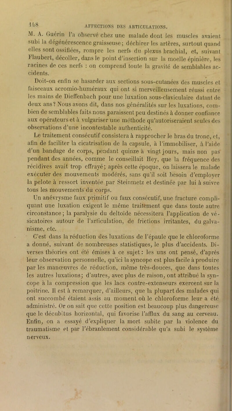 M, A. Guérin l’a observé chez une malade dont les muscles avaient subi la dégénérescence graisseuse; déchirer les artères, surtout quand elles sont ossifiées, rompre les nerfs du plexus brachial, et, suivant blaubert, décoller, dans le point d’insertion sur la moelle épinière, les racines de ces nerfs : on comprend toute la gravité de semblables ac- cidents. Doit-on enfin se hasarder aux sections sous-cutanées des muscles et faisceaux acromio-huméraux qui ont si merveilleusement réussi entre les mains de Dieffenbach pour une luxation sous-claviculaire datant de deux ans? Nous avons dit, dans nos généralités sur les luxation.s, com- bien de semblables faits nous paraissent peu destinés à donner confiance aux opérateurs et à vulgariser une méthode qu’autoriseraient seules des observations d’une incontestable authenticité. Le traitement consécutif consistera à rapprocher le bras du tronc, et, afin de faciliter la cicatrisation de la capsule, à l’immobiliser, à l’aide d’un bandage de corps, pendant quinze à vingt jours, mais non pas pendant des années, comme le conseillait Hey, que 1a fréquence des récidives avait trop effrayé; après cette époque, on laissera le malade exécuter des mouvements modérés, sans qu’il soit besoin d’employer la pelote à ressort inventée par Steinmetz et destinée par lui à suivre tous les mouvements du corps. Un anévrysme faux primitif ou faux consécutif, une fracture compli- ; quant une luxation exigent le même traitement que dans toute autre ' circonstance; la paralysie du deltoïde nécessitera l’application de vé- sicatoires autour de l’arficulalion, de frictions irritantes, du galva- nisme, etc. C’est dans la réduction des luxations de l’épaule que le chloroforme a donné, suivant de nombreuses statistiques, le plus d’accidents. Di- verses théories ont été émises à ce sujet : les uns ont pensé, d’après leur observation personnelle, qu’ici la syncope est plus facile à produire par les manœuvres de réduction, même très-douces, que dans toutes , les autres luxations; d’autres, avec plus de raison, ont attribué la syn- > cope à la compression que les lacs contre-extenseurs exercent sur la < poitrine. II est à remarquer, d’ailleurs, que la plupart des malades qui j ont succombé étaient assis au moment où le chloroforme leur a été ‘ I administré. Or on sait que cette position est beaucoup plus dangereuse que le décubitus horizontal, qui favorise l’afilux du sang au cerveau. Enfin, on a essayé d’expliquer la mort subite par la violence du traumatisme et par l’ébranlement considérable qu’a subi le système nerveux. J