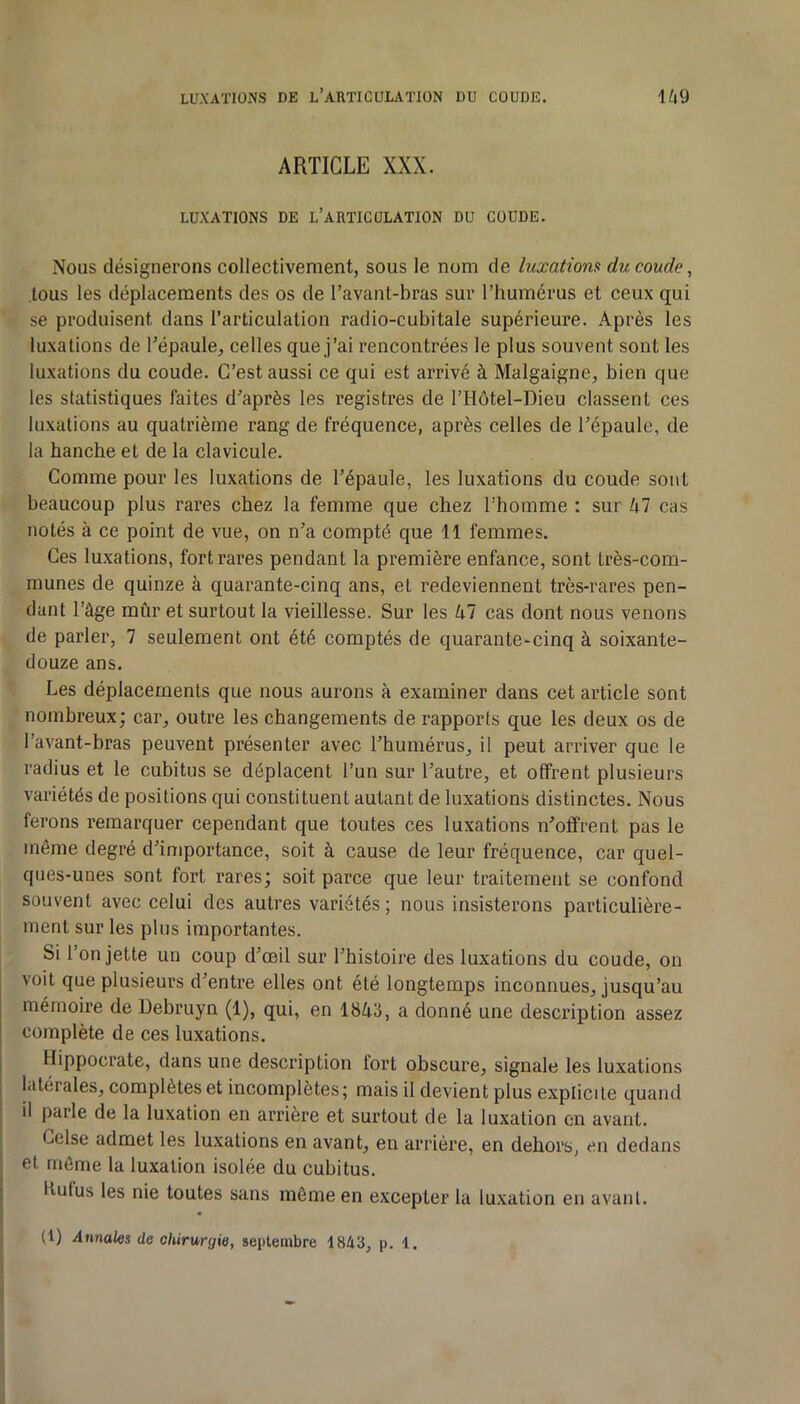 ARTICLE XXX. LUXATIONS DE l’aRTICüLATION DU COUDE. Nous désignerons collectivement, sous le nom de luxationa du coude, tous les déplacements des os de l’avant-bras sur l’humérus et ceux qui se produisent dans l’articulation radio-cubitale supérieure. Après les luxations de Tépaule, celles que j’ai rencontrées le plus souvent sont les luxations du coude. C’est aussi ce qui est arrivé à Malgaigne, bien que les statistiques faites d’après les registres de l’Hôtel-Dieu classent ces luxations au quatrième rang de fréquence, après celles de l’épaule, de la hanche et de la clavicule. Gomme pour les luxations de l’épaule, les luxations du coude sont beaucoup plus rares chez la femme que chez l’homme : sur 47 cas notés à ce point de vue, on n’a compté que 11 femmes. Ces luxations, fort rares pendant la première enfance, sont très-com- munes de quinze à quarante-cinq ans, et redeviennent très-rares pen- dant l’âge mûr et surtout la vieillesse. Sur les 47 cas dont nous venons de parler, 7 seulement ont été comptés de quarante-cinq à soixante- douze ans. Les déplacements que nous aurons à examiner dans cet article sont nombreux; car, outre les changements de rapports que les deux os de l’avant-bras peuvent présenter avec l’humérus, il peut arriver que le radius et le cubitus se déplacent l’un sur l’autre, et offrent plusieurs variétés de positions qui constituent autant de luxations distinctes. Nous ferons remarquer cependant que toutes ces luxations n’offrent pas le même degré d’importance, soit à cause de leur fréquence, car quel- ques-unes sont fort rares; soit parce que leur traitement se confond souvent avec celui des autres variétés ; nous insisterons particulière- ment sur les plus importantes. Si l’on jette un coup d’œil sur l’histoire des luxations du coude, on voit que plusieurs d’entre elles ont été longtemps inconnues, jusqu’au mémoire de Debruyn (1), qui, en 1843, a donné une description assez complète de ces luxations. Hippocrate, dans une description fort obscure, signale les luxations latérales, complètes et incomplètes; mais il devient plus explicite quand il parle de la luxation en arrière et surtout de la luxation en avant. Gelse admet les luxations en avant, en arrière, en dehors, en dedans et môme la luxation isolée du cubitus. Itufus les nie toutes sans môme en excepter la luxation en avant. (1) Annales de chirurgie, septembre 1843, p. 1.