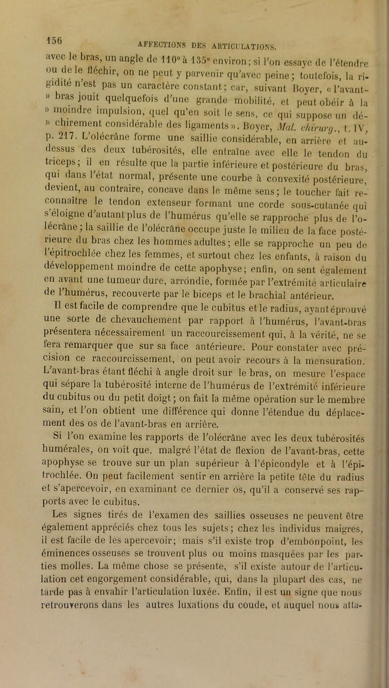 avec le bras, un angle de 110»à 135“ environ; si bon essaye de l’étendre ou de le lléchir, on ne peut y parvenir qu’avec peine; toutefois, la ri- giclite nest pas un caractère constant; car, suivant Boyer, « l’avant- » bras jouit quelquefois d’une grande mobilité, et peut obéir à la » moindre impulsion, quel qu’en soit le sens, ce qui suppose un dé- X chirement considérable des ligaments». Boyer, Mal. chirurfj., t. IV, p. 217. L’olécràne forme une saillie considérable, en arrière et au- dessus des deux tubérosités, elle entraîne avec elle le tendon du triceps; 'I^ «n résulte que la partie inférieure et postérieure du bras, qui dans 1 état normal, présente une courbe à convexité postérieure, devient, au contraire, concave dans le même sens; le toucher fait re- connaître le tendon extenseur formant une corde sous-cutanée qui s éloigne d’autant plus de l’humérus qu’elle se rapproche plus de l’o- lécrûne; la saillie de l’olécrâne occupe juste le milieu de la face posté- rieure du bras chez les hommes adultes ; elle se rapproche un peu de 1 épitrochlée chez les femmes, et surtout chez les enfants, à raison du développement moindre de cette apophyse; enfin, on sent également en avant une tumeur dure, arrondie, formée par l’extrémité articulaire de l’humérus, recouverte par le biceps et le brachial antérieur. Il est facile de comprendre que le cubitus et le radius, ayantéprouvé une sorte de chevauchement par rapport l’humérus, l’avant-bras présentera nécessairement un raccourcissement qui, à la vérité, ne se fera remarquer que sur sa face antérieure. Pour constater avec pré- cision ce raccourcissement, on peut avoir recours à la mensuration. L avant-bras étant fléchi à angle droit sur le bras, on mesure l’espace qui sépare la tubérosité interne de l’humérus de l’extrémité inférieure du cubitus ou du petit doigt; on fait la même opération sur le membre sain, et l’on obtient une différence qui donne l’étendue du déplace- ment des os de l’avant-bras en arrière. Si l’on examine les rapports de l’olécrâne avec les deux tubérosités humérales, on voit que, malgré l’état de flexion de l’avant-bras, cette apophyse se trouve sur un plan supérieur à l’épicondyle et à l’épi- trochlée. On peut facilement sentir en arrière la petite tête du radius et s’apercevoir, on examinant ce dernier os, qu’il a conservé ses rap- ports avec le cubitus. Les signes tirés de l’examen des saillies osseuses ne peuvent être également appréciés chez tous les sujets ; chez les individus maigres, il est facile de les apercevoir; mais s’il existe trop d’embonpoint, les éminences osseuses se trouvent plus ou moins masquées par les par- ties molles. La même chose se présente, s’il existe autour de l’articu- lation cet engorgement considérable, qui, dans la plupart des cas, ne tarde pas à envahir l’articulation luxée. Enfin, il est un signe que nous retrouverons dans les autres luxations du coude, et auquel nous atta-