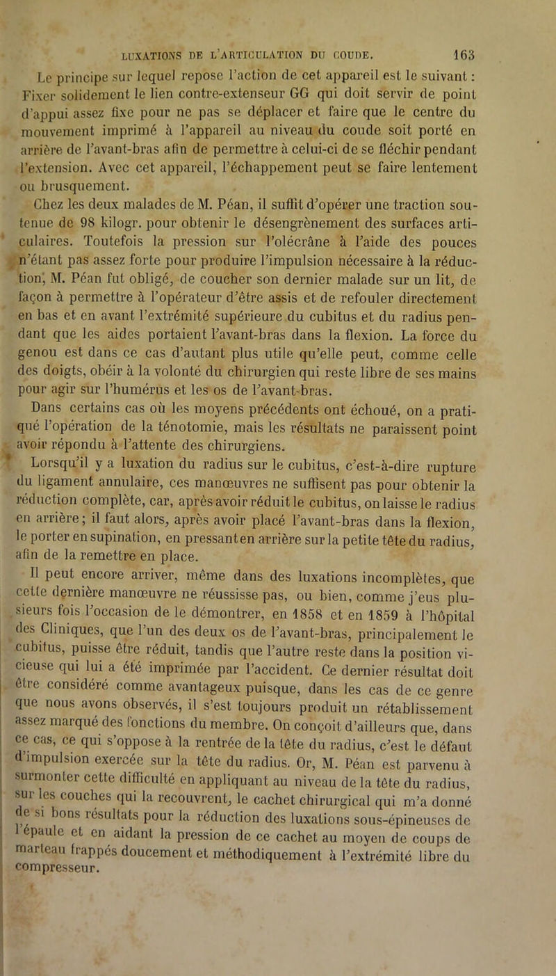 Le principe sur lequel repose l’action de cet appareil est le suivant : Fixer solidement le lien contre-extenseur GG qui doit servir de point d’appui assez fixe pour ne pas se déplacer et faire que le centre du mouvement imprimé h l’appareil au niveau du coude soit porté en arrière de l’avant-bras afin de permettre à eelui-ci de se fléchir pendant l’extension. Avec cet appareil, l’échappement peut se faire lentement ou brusquement. Chez les deux malades de M. Péan, il suffit d’opérer une traction sou- tenue de 98 kilogr. pour obtenir le désengrènement des surfaces arti- culaires. Toutefois la pression sur l’olécrâne à l’aide des pouces n’étant pas assez forte pour produire l’impulsion nécessaire à la réduc- tion, M. Péan fut obligé, de coucher son dernier malade sur un lit, de façon à permettre à l’opérateur d’être assis et de refouler directement en bas et en avant l’extrémité supérieure du cubitus et du radius pen- dant que les aides portaient l’avant-bras dans la flexion. La force du genou est dans ce cas d’autant plus utile qu’elle peut, comme celle des doigts, obéir à la volonté du chirurgien qui reste libre de ses mains pour agir sur l’humérus et les os de l’avant-bras. Dans certains cas où les moyens précédents ont échoué, on a prati- qué l’opération de la ténotomie, mais les résultats ne paraissent point avoir répondu à l’attente des chirurgiens. * Lorsqu’il y a luxation du radius sur le cubitus, c’est-à-dire rupture du ligament annulaire, ces manœuvres ne suôîsent pas pour obtenir la réduction complète, car, après avoir réduit le cubitus, on laisse le radius en arrière; il faut alors, après avoir placé l’avant-bras dans la flexion, le porter en supination, en pressant en arrière sur la petite tête du radius, afin de la remettre en place. Il peut encore arriver, même dans des luxations incomplètes, que cette dçrnière manœuvre ne réussisse pas, ou bien, comme j’eus plu- sieurs fois l’occasion de le démontrer, en 1858 et en 1859 à l’hôpital des Cliniques, que l’un des deux os de l’avant-bras, principalement le cubitus, puisse être réduit, tandis que l’autre reste dans la position vi- cieuse qui lui a été imprimée par l’accident. Ce dernier résultat doit être considéré comme avantageux puisque, dans les cas de ce genre que nous avons observés, il s’est toujours produit un rétablissement assez marqué des fonctions du membre. On conçoit d’ailleurs que, dans ce cas, ce qui s’oppose à la rentrée de la tête du radius, c’est le défaut d’impulsion exercée sur la tête du radius. Or, M. Péan est parvenu à surmonter cette difficulté en appliquant au niveau de la tête du radius, sui les couches qui la recouvrent, le cachet chirurgical qui m’a donné ( e si bons résultats pour la réduction des luxations sous-épineuses de ‘paule et en aidant la pression de ce cachet au moyeu de coups de marteau frappés doucement et méthodiquement à l’extrémité libre du compresseur.