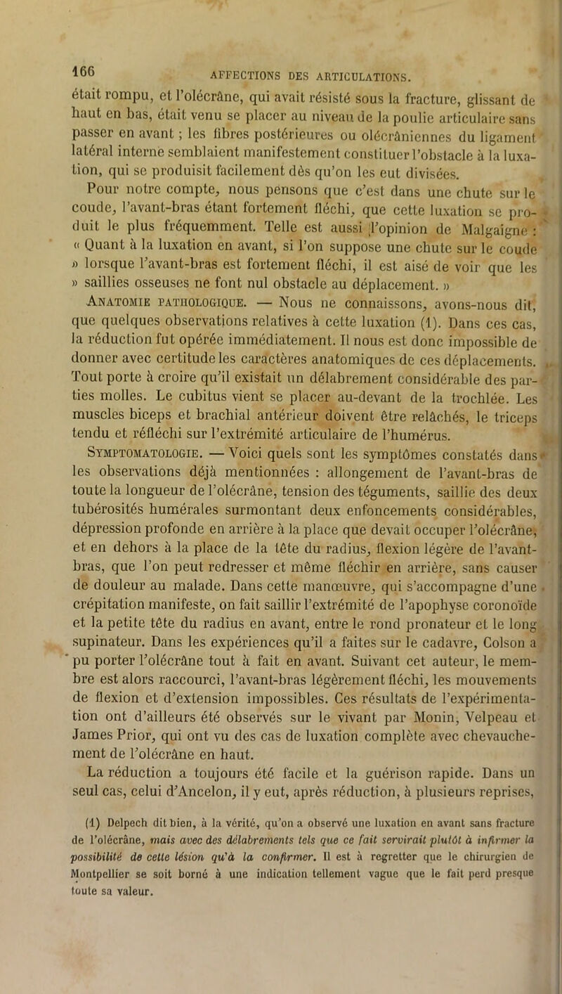 était rompu, et l’olécrâne, qui avait résisté sous la fracture, glissant de haut en bas, était venu se placer au niveau de la poulie articulaire sans passer en avant ; les libres postérieures ou olécrûniennes du ligament latéral interne semblaient manifestement constituer l’obstacle à la luxa- tion, qui se produisit facilement dès qu’on les eut divisées. Pour notre compte, nous pensons que c’est dans une chute sur le coude, l’avant-bras étant fortement fléchi, que cette luxation se pro- • duit le plus fréquemment. Telle est aussi ;l’opinion de Malgaigne : ' « Quant à la luxation en avant, si l’on suppose une chute sur le coude i) lorsque l’avant-bras est fortement fléchi, il est aisé de voir que les » saillies osseuses ne font nul obstacle au déplacement. » Anatomie pathologique. — Nous ne connaissons, avons-nous dit, que quelques observations relatives à cette luxation (1). Dans ces cas, la réduction fut opérée immédiatement. Il nous est donc impossible de donner avec certitude les caractères anatomiques de ces déplacements. . Tout porte à croire qu’il existait un délabrement considérable des par- ties molles. Le cubitus vient se placer au-devant de la trochlée. Les muscles biceps et brachial antérieur doivent être relâchés, le triceps tendu et réfléchi sur l’extrémité articulaire de l’humérus. Symptomatologie. —Voici quels sont les symptômes constatés dans-* les observations déjà mentionnées : allongement de l’avant-bras de toute la longueur de l’olécrâne, tension des téguments, saillie des deux tubérosités humérales surmontant deux enfoncements considérables, dépression profonde en arrière à la place que devait occuper l’olécrâne', et en dehors à la place de la tête du radius, flexion légère de l’avant- bras, que l’on peut redresser et même fléchir en arrière, sans causer de douleur au malade. Dans cette manœuvre, qui s’accompagne d’une ■ crépitation manifeste, on fait saillir l’extrémité de l’apophyse coronoïde et la petite tête du radius en avant, entre le rond pronateur et le long supinateur. Dans les expériences qu’il a faites sur le cadavre, Colson a pu porter Tolécrâne tout à fait en avant. Suivant cet auteur, le mem- bre est alors raccourci, l’avant-bras légèrement fléchi, les mouvements de flexion et d’extension impossibles. Ces résultats de l’expérimenta- tion ont d’ailleurs été observés sur le vivant par Monin, Velpeau et James Prior, qui ont vu des cas de luxation complète avec chevauche- ment de l’olécrâne en haut. La réduction a toujours été facile et la guérison rapide. Dans un seul cas, celui d’Ancelon, il y eut, après réduction, à plusieurs reprises, (1) Delpech dit bien, à la vérité, qu’on a observé une luxation en avant sans fracture de l’olécrâne, mais avec des délabrements tels que ce fait servirait plutôt à infirmer la possibilité de cette lésion qu'à la confirmer. Il est à regretter que le chirurgien de Montpellier se soit borné à une indication tellement vague que le fait perd presque toute sa valeur.