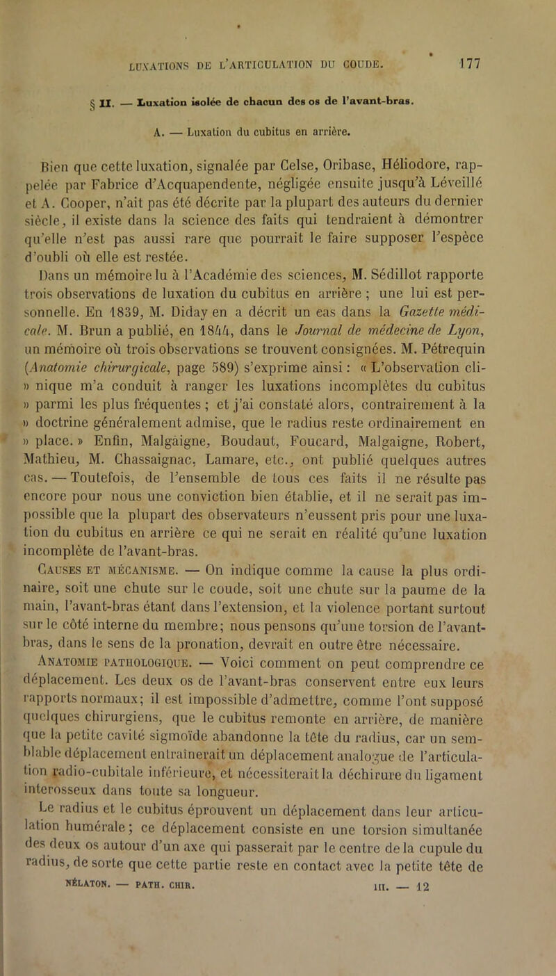 g II. — Iiuxation i«olée de chacun des os de l’avant-bras. A. — Luxation du cubitus en arrière. Bien que cette luxation, signalée par Gelse, Oribase, Héliodore, rap- pelée par Fabrice d’Acquapendente, négligée ensuite jusqu’à Léveillé et A. Cooper, n’ait pas été décrite par la plupart des auteurs du dernier siècle, il existe dans la science des faits qui tendraient à démontrer qu’elle n’est pas aussi rare que pourrait le faire supposer l’espèce d’oubli où elle est restée. Dans un mémoire lu à l’Académie des sciences, M. Sédillot rapporte trois observations de luxation du cubitus en arrière ; une lui est per- sonnelle. En 1839, M. Diday en a décrit un cas dans la Gazette médi- cale. M. Brun a publié, en iSUU, dans le Journal de médecine de Lyon, un mémoire où trois observations se trouvent consignées. M. Pétrequin [Anatomie chirurgicale, page 589) s’exprime ainsi : « L’observation cli- » nique m’a conduit à ranger les luxations incomplètes du cubitus » parmi les plus fréquentes ; et j’ai constaté alors, contrairement à la » doctrine généralement admise, que le radius reste ordinairement en » place. » Enfin, Malgâigne, Boudaut, Foucard, Malgaigne, Robert, .Alathieu, M. Chassaignac, Lamare, etc., ont publié quelques autres cas. — Toutefois, de l’ensemble de tous ces faits il ne résulte pas encore pour nous une conviction bien établie, et il ne serait pas im- possible que la plupart des observateurs n’eussent pris pour une luxa- tion du cubitus en arrière ce qui ne serait en réalité qu’une luxation incomplète de l’avant-bras. Causes et mécanisme. — On indique comme la cause la plus ordi- naire, soit une chute sur le coude, soit une chute .sur la paume de la main, l’avant-bras étant dans l’extension, et la violence portant surtout sur le côté interne du membre; nous pensons qu’une torsion de l’avant- bras, dans le sens de la pronation, devrait en outre être nécessaire. Anatomie pathologique. — Voici comment on peut comprendre ce déplacement. Les deux os de l’avant-bras conservent entre eux leurs rapports normaux; il est impossible d’admettre, comme l’ont supposé ([iiciques chirurgiens, que le cubitus remonte en arrière, de manière que la petite eavité sigmoïde abandonne la tète du radius, ear un sem- blable déplacement entraînerait un déplacement analogue de l’articula- ! lion radio-cubitale inférieure, et nécessiterait la déchirure du ligament interosseux dans toute sa longueur. Le radius et le cubitus éprouvent un déplacement dans leur arlicu- ( lalion humérale; ce déplacement consiste en une torsion simultanée des deux os autour d’un axe qui passerait par le centre de la cupule du radius, de sorte que cette partie reste en contact avec la petite tête de NÉLATON. — PATH. CHIR. HI. 12