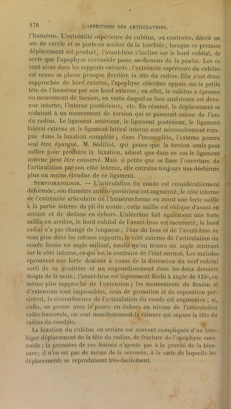 1 humérus. L'exlrémité supérieure du cubitus, au contraire, décrit un arc de cercle et se porte en arrière de la trochlée ; lorsque ce premier déplacement est produit, l’avant-hras s’incline sur le bord cubital, de sorte que l’apophyse coronoïde passe au-dessous de la poulie. Les os sont alors dans les rapports suivants ; l’extrémité supérieure du cubitus est venue se placer presque derrière la tête du radius. Elle s’est donc rapprochée du bord externe, l’apophyse olécrane appuie sur la petite tète de 1 humérus par son bord externe; en ellet, le cubitus a éprouvé un mouvement de torsion, en vertu duquel sa face antérieure est deve- nue interne, l’interne postérieure, etc. En résumé, le déplacement .se réduirait a un mouvement de torsion qui se passerait autour de Taxe du radius. Le ligament antérieur, le ligament postérieur, le ligament latéral externe et le ligament latéral interne sont nécessairement rom- pus dans la luxation complète ; dans l’incomplète, l’externe pourra seul être épargné. M. Sédillot, qui pense que la torsion seule peut suflire pour produire la luxation, admet que dans ce cas le ligament interne peut être conservé. Mais si petite que se fasse l’ouverture de l’articulation par son côté interne, elle entraîne toujours une déchirure plus ou moins étendue de ce ligament. Symptomatologie. — L’articulation du coude est considérablement déformée; son diamètre antéro-postérieur est augmenté; le côté interne de l’extrémité articulaire de l’humérus forme en avant une forte saillie à la partie interne du pli du coude ; cette saillie est oblique d’avant en arrière et de dedans en dehors. L’olécrâne fait également une forte saillie en arrière, le bord cubital de l’avant-bras est raccourci ; le bord radial n’a pas changé de longueur; l’axe du bras et de l’avant-bras ne sont plus dans les mêmes rapports, le côté externe de l’articulation du coude forme un angle saillant, tandis qu’on trouve un angle rentrant sur le côté interne, ce qui est le contraire de l’état normal. Les malades éprouvent une forte douleur à cause de la distension du nerf cubital sorti de sa gouttière et un engourdissement dans les deux derniers doigts de la main; l’avant-bras est légèrement fléchi à angle de 135®,ou même plus rapproché de l’extension ; les mouvements de flexion et d’extension sont impossibles, ceux de pronation et de supination per- sistent, la circonférence de l’articulation du coude est augmentée; si, enfin, on presse avec lé pouce en dehors au niveau de l’articulation radio-humérale, on sent manifestement la rainure qui sépare la tête du radius du condyle. ^ La luxation du cubitus en arrière est souvent compliquée d’nn très- léger déplacement de la tète du radius, de fracture de l’apophyse coro- noïde ; la première de ces lésions n’ajoule pas à la gravité de la bles- sure; il n’en est pas de même de la seconde, à la suite de laquelle les déplacements se reproduisent très-facilement.