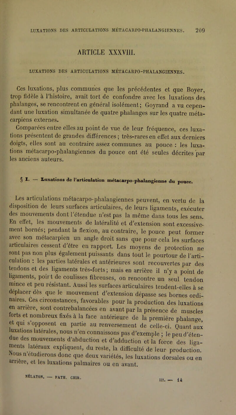 ARTICLE XXXVIII. LUXATIONS DES ARTICULATIONS MÉTACARPO-PHALANGIENNES. Ces luxations, plus communes que les précédentes et que Boyer, trop fidèle à l’histoire, avait tort de confondre avec les luxations des phalanges, se rencontrent en général isolément; Goyrand a vu cepen- dant une luxation simultanée de quatre phalanges sur les quatre méta- carpiens externes. Comparées entre elles au point de vue de leur fréquence, ces luxa- tions présentent de grandes différences; très-rares en effet aux derniers doigts, elles sont au contraire assez communes au pouce : les luxa- tions métacarpo-phalangiennes du pouce ont été seules décrites par les anciens auteurs. § X. Xiuxations de l’articulation métacarpo-phalangienne du pouce. Les articulations métacarpo-phalangiennes peuvent, en vertu de la disposition de leurs surfaces articulaires, de leurs ligaments, exécuter des mouvements dont l’étendue n’est pas la même dans tous les sens. En effet, les mouvements de latéralité et d’extension sont excessive- ment bornés; pendant la flexion, au contraire, le pouce peut former avec son métacarpien un angle droit sans que pour cela les surfaces articulaires cessent d’ôtre en rapport. Les moyens de protection ne sont pas non plus également puissants dans tout le pourtour de l'arti- culation : les parties latérales et antérieures sont recouvertes par des tendons et des ligaments très-forts ; mais en arrière il n’y a point de ligaments, poirt de coulisses fibreuses, on rencontre un seul tendon mince et peu résistant. Aussi les surfaces articulaires tendent-elles à se déplacer dès que le mouvement d’extension dépasse ses bornes ordi- naires. Ces circonstances, favorables pour la production des luxations en arrière, sont contrebalancées en avant par la présence de muscles orts et nombreux fixés k la face antérieure de la première phalange et qui s’opposent en partie au renversement de celle-ci. Quant aux luxations latérales, nous n’en connaissons pas d’exemple ; le peu d’éten- due des mouvements d’abduction et d’adduction et la force des liga- ments latéraux expliquent, du reste, la difficulté de leur production. INous n étudierons donc que deux variétés, les luxations dorsales ou en amère, et les luxations palmaires ou en avant. NÉLATON, — P\TH. CUIR. III. — 14