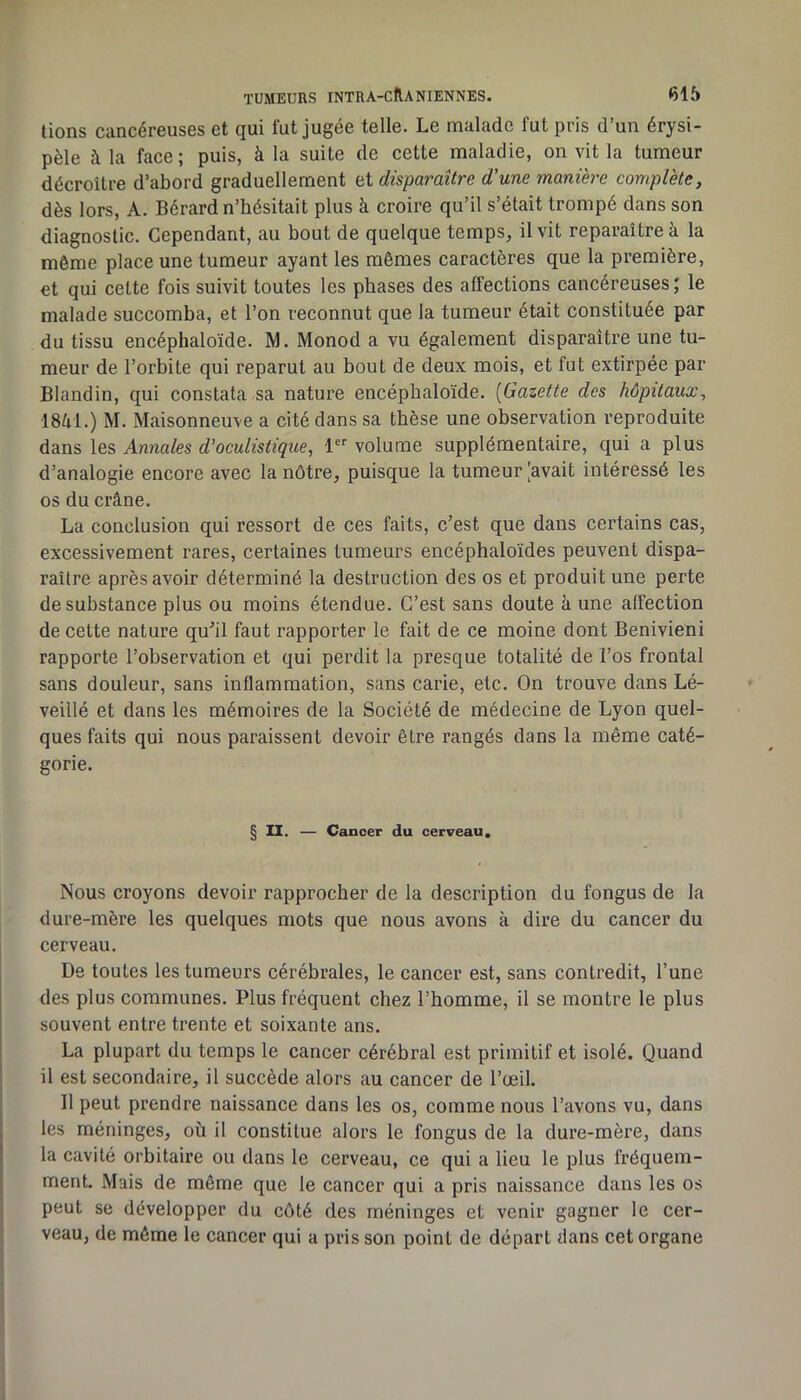 lions cancéreuses et qui fut jugée telle. Le malade fut pris d’un érysi- pèle à la face; puis, à la suite de cette maladie, on vit la tumeur décroître d’abord graduellement et disparaître d'une manière complète, dès lors, A. Bérard n’hésitait plus à croire qu’il s’était trompé dans son diagnostic. Cependant, au bout de quelque temps, il vit reparaître à la même place une tumeur ayant les mêmes caractères que la première, et qui celte fois suivit toutes les phases des affections cancéreuses; le malade succomba, et l’on reconnut que la tumeur était constituée par du tissu encéphaloïde. IVI. Monod a vu également disparaître une tu- meur de l’orbite qui reparut au bout de deux mois, et fut extirpée par Blandin, qui constata sa nature encéphaloïde. [Gazette des hôpitaux, 1851.) M. Maisonneuve a cité dans sa thèse une observation reproduite dans les Annales d'oculistique, 1 volume supplémentaire, qui a plus d’analogie encore avec la nôtre, puisque la tumeur [avait intéressé les os du crâne. La conclusion qui ressort de ces faits, c’est que dans certains cas, excessivement rares, certaines tumeurs encéphaloïdes peuvent dispa- raître après avoir déterminé la destruction des os et produit une perte de substance plus ou moins étendue. C’est sans doute à une affection de cette nature qu’il faut rapporter le fait de ce moine dont Benivieni rapporte l’observation et qui perdit la presque totalité de l’os frontal sans douleur, sans inflammation, sans carie, etc. On trouve dans Lé- veillé et dans les mémoires de la Société de médecine de Lyon quel- ques faits qui nous paraissent devoir être rangés dans la même caté- gorie. § II. — Cancer du cerveau. Nous croyons devoir rapprocher de la description du fongus de la dure-mère les quelques mots que nous avons à dire du cancer du cerveau. De toutes les tumeurs cérébrales, le cancer est, sans contredit, l’une des plus communes. Plus fréquent chez l’homme, il se montre le plus souvent entre trente et soixante ans. La plupart du temps le cancer cérébral est primitif et isolé. Quand il est secondaire, il succède alors au cancer de l’œil. Il peut prendre naissance dans les os, comme nous l’avons vu, dans les méninges, où il constitue alors le fongus de la dure-mère, dans la cavité orbitaire ou dans le cerveau, ce qui a lieu le plus fréquem- ment. Mais de même que le cancer qui a pris naissance dans les os peut se développer du côté des méninges et venir gagner le cer- veau, de même le cancer qui a pris son point de départ dans cet organe